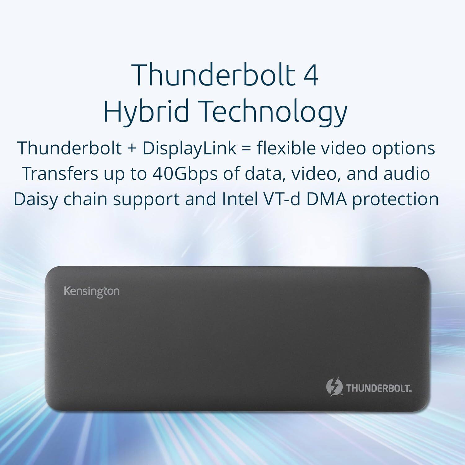 Thunderbolt 4 Hybrid Technology

Thunderbolt + DisplayLink = flexible video options

Transfers up to 40Gbps of data, video, and audio

Daisy chain support and Intel VT-d DMA protection

Kensington

THUNDERBOLT