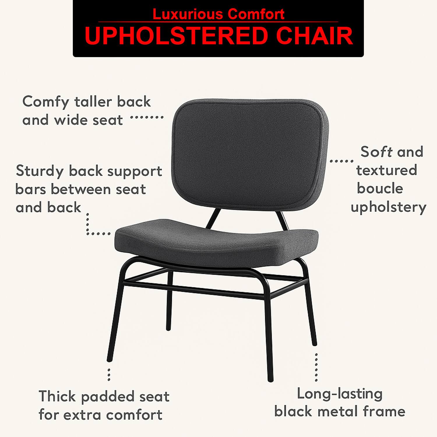 Luxurious Comfort  
UPHOLSTERED CHAIR  

- Comfy taller back and wide seat  
- Sturdy back support bars between seat and back  
- Soft and textured boucle upholstery  
- Thick padded seat for extra comfort  
- Long-lasting black metal frame