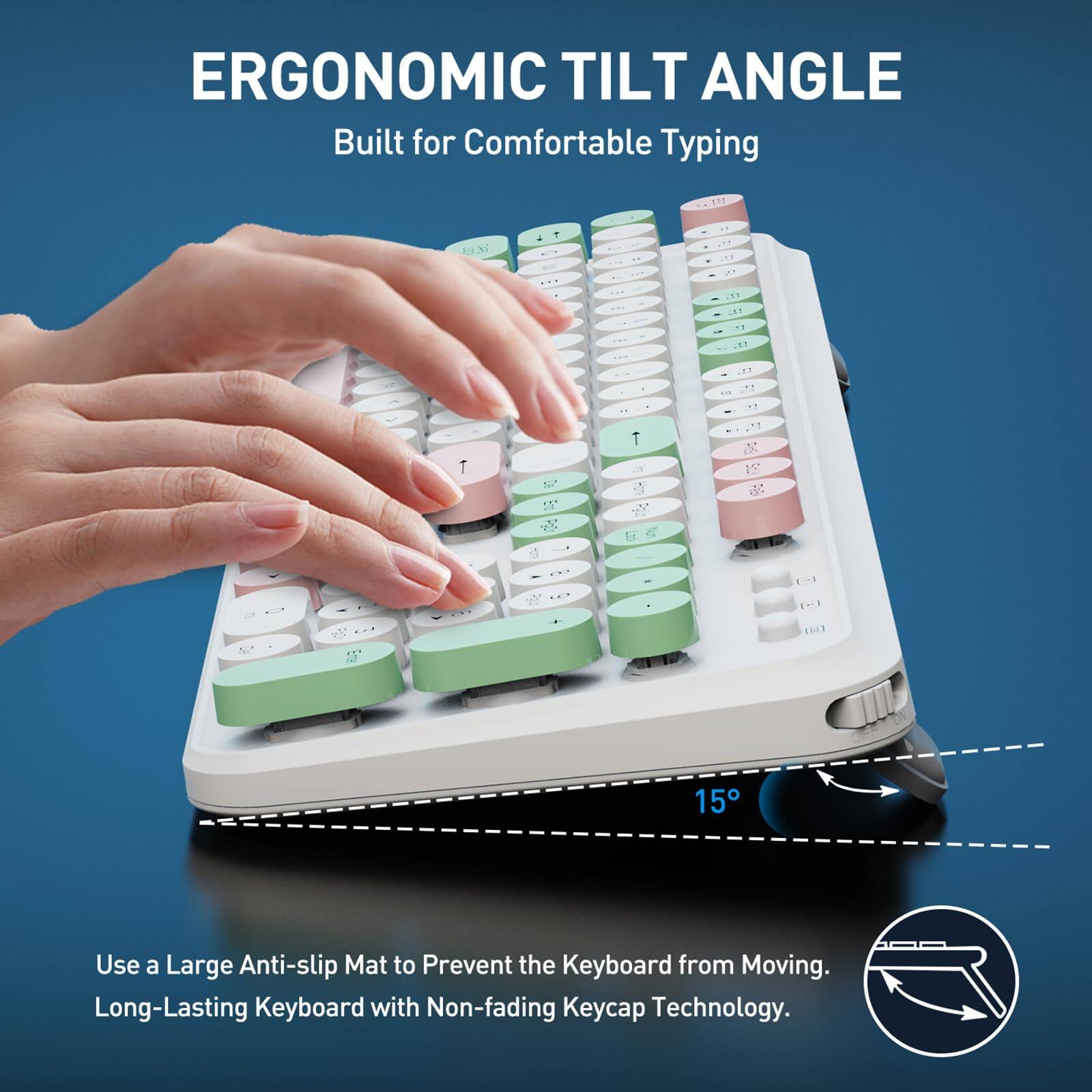 ERGONOMIC TILT ANGLE  
Built for Comfortable Typing  

Use a Large Anti-slip Mat to Prevent the Keyboard from Moving.  
Long-Lasting Keyboard with Non-fading Keycap Technology.
