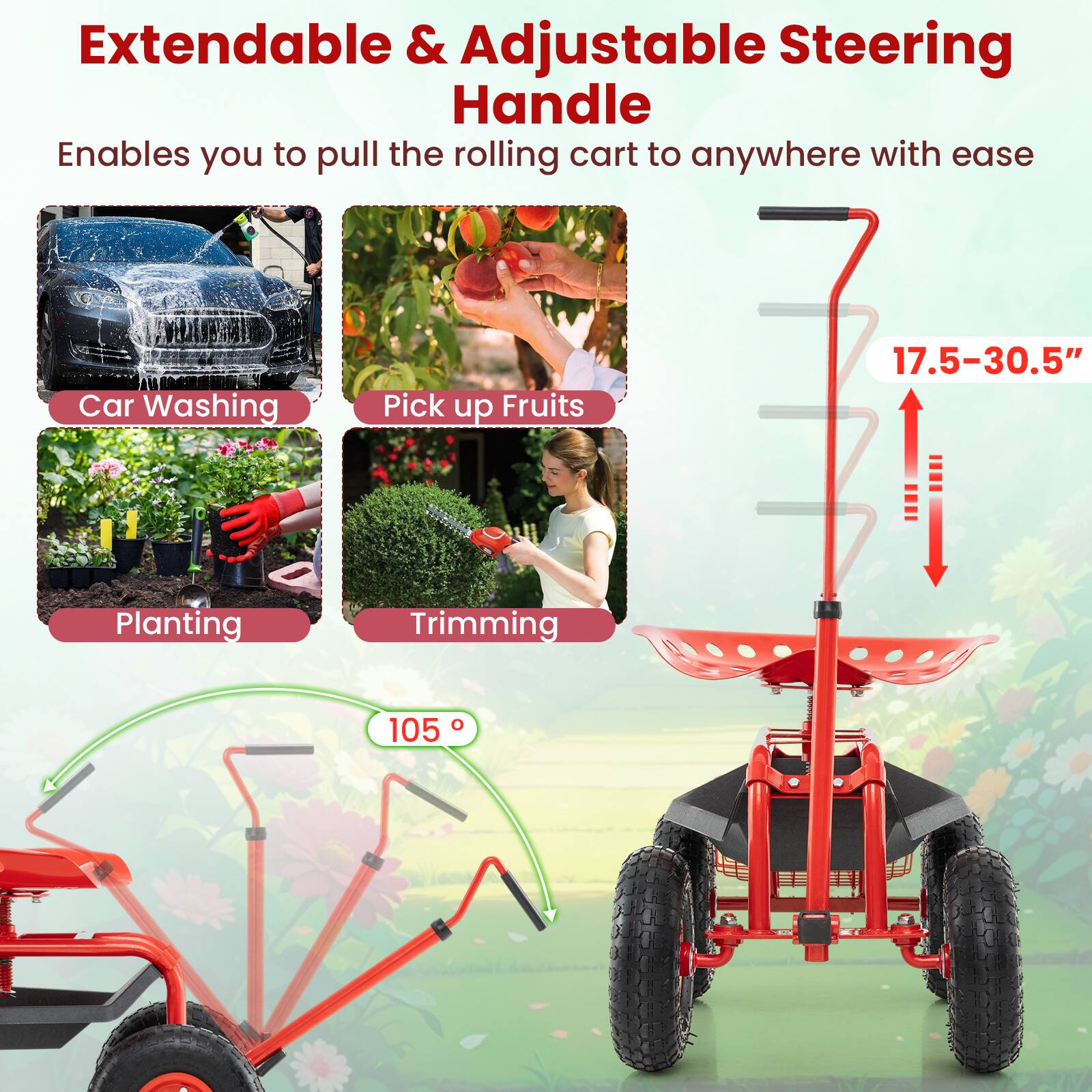 Extendable & Adjustable Steering Handle

Enables you to pull the rolling cart to anywhere with ease

Car Washing
Pick up Fruits
Planting
Trimming

17.5-30.5"
105°