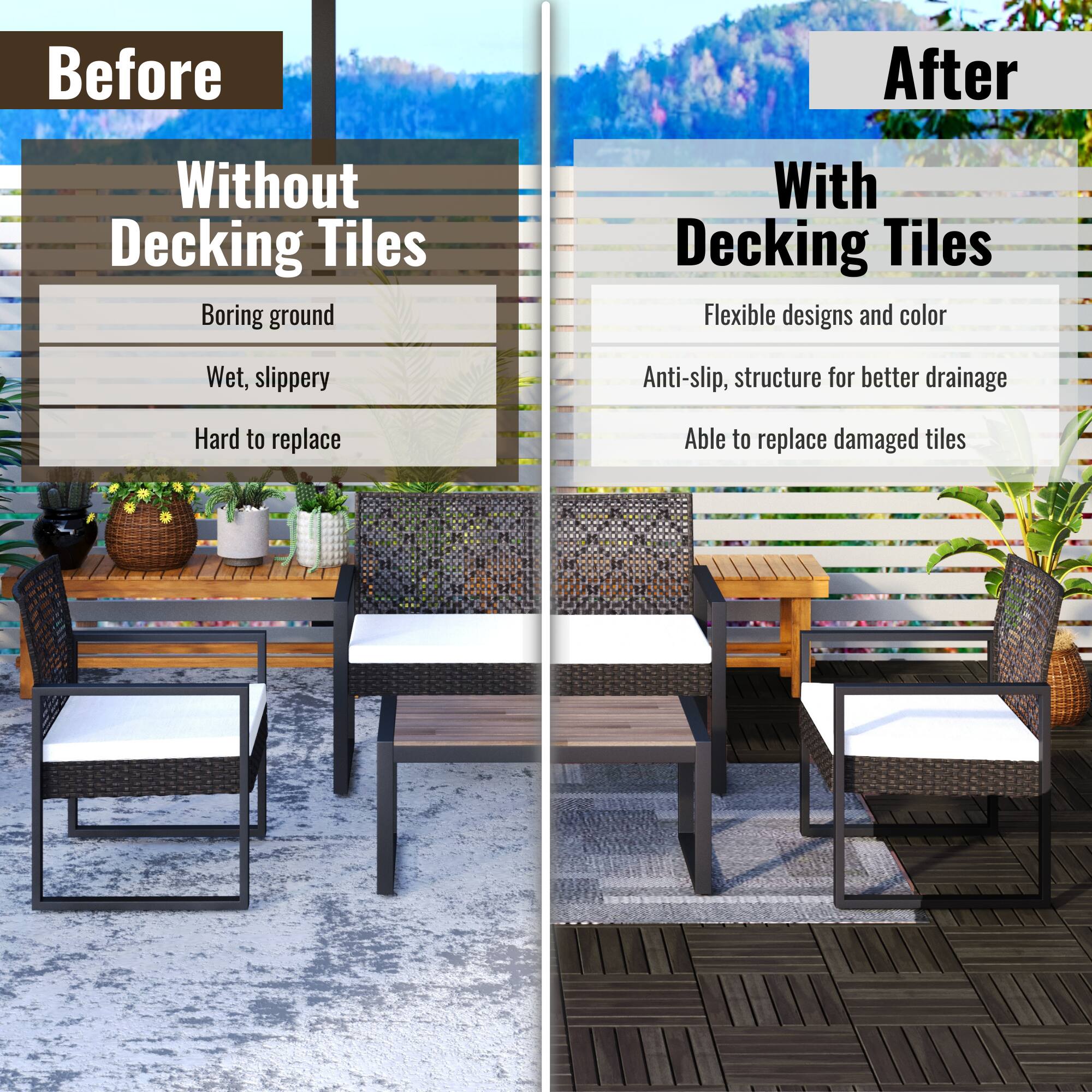 **Before**

**Without Decking Tiles**

- Boring ground
- Wet, slippery
- Hard to replace

**After**

**With Decking Tiles**

- Flexible designs and color
- Anti-slip, structure for better drainage
- Able to replace damaged tiles