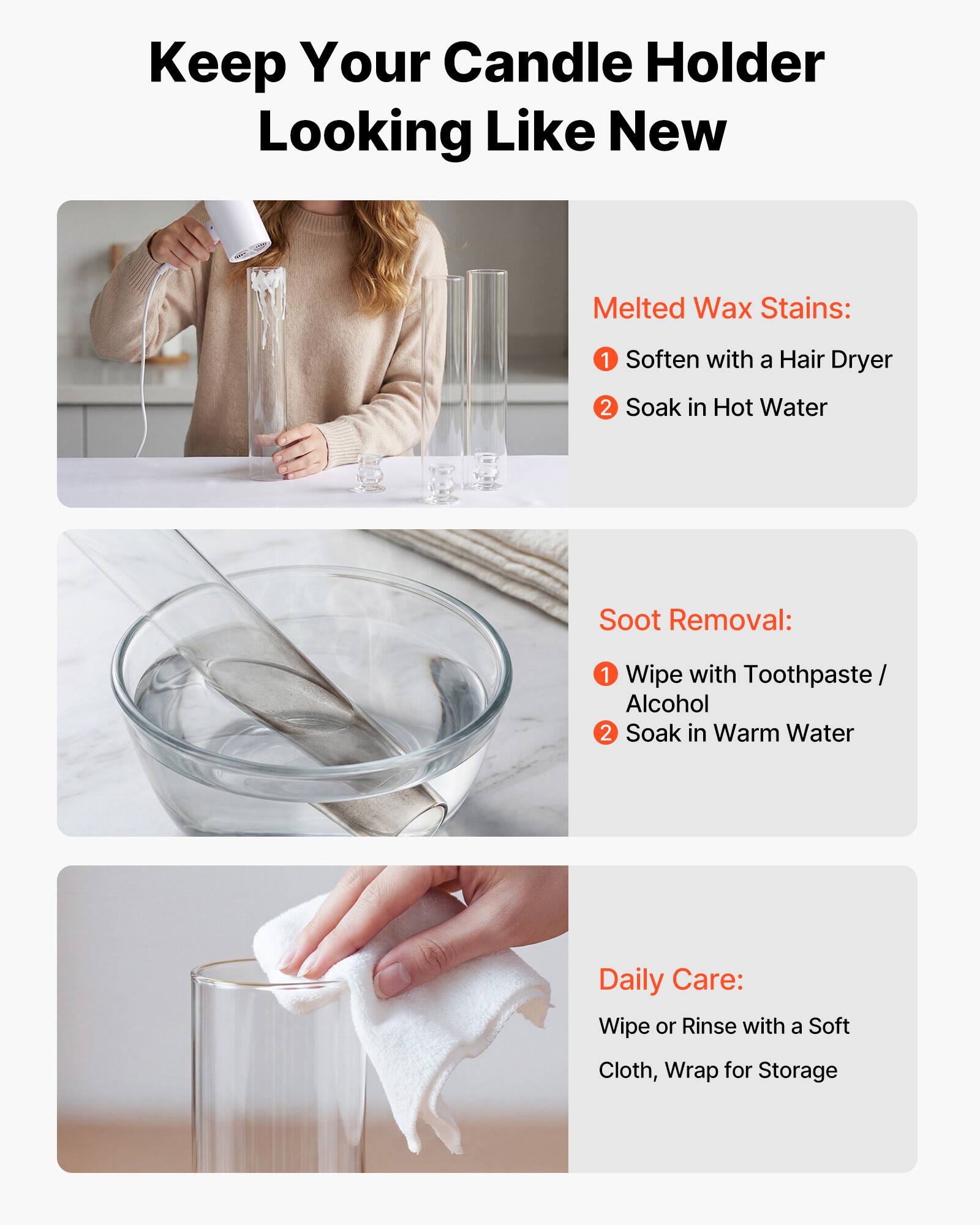 Keep Your Candle Holder Looking Like New

Melted Wax Stains:
1. Soften with a Hair Dryer
2. Soak in Hot Water

Soot Removal:
1. Wipe with Toothpaste / Alcohol
2. Soak in Warm Water

Daily Care:
Wipe or Rinse with a Soft Cloth, Wrap for Storage