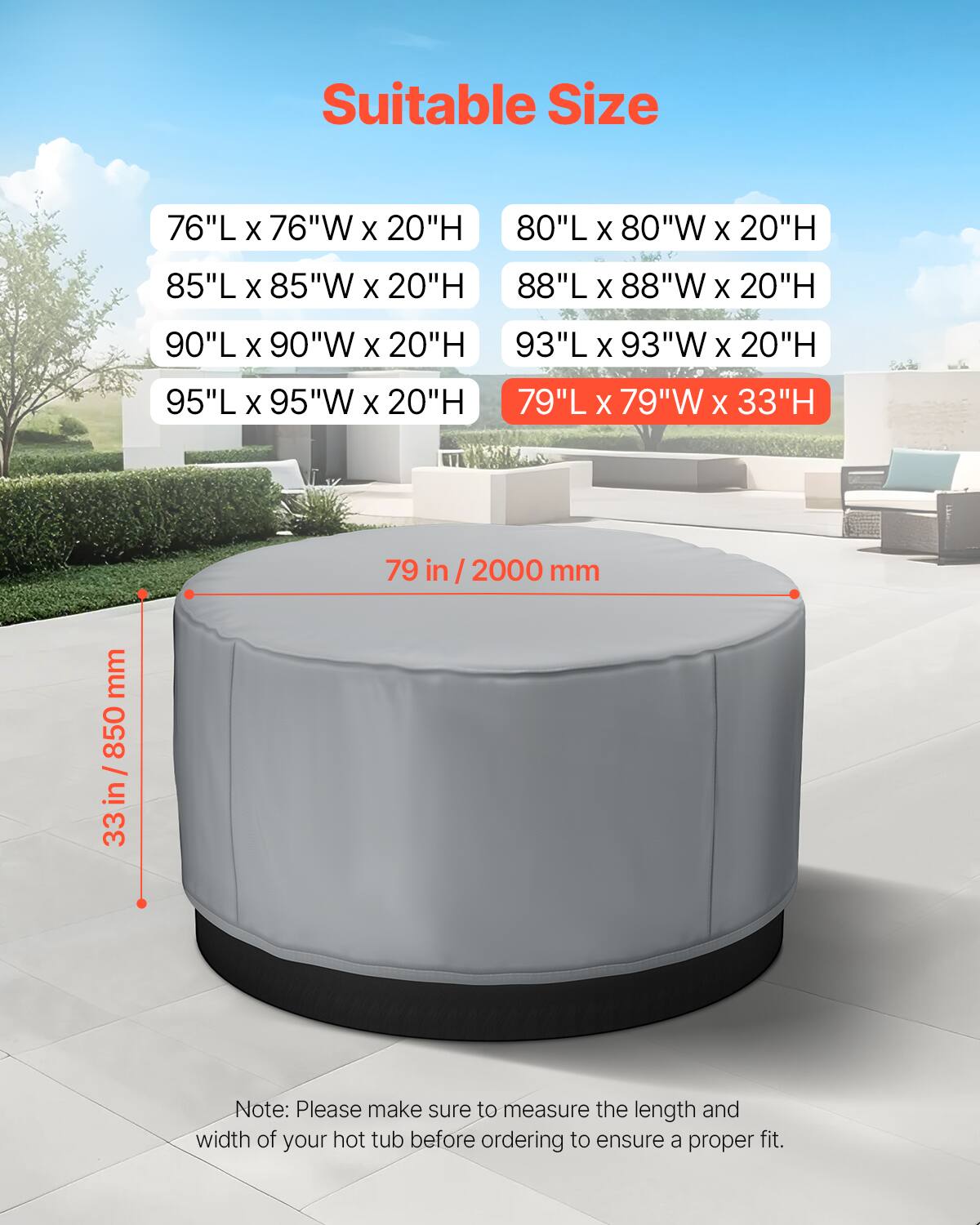 Suitable Size

- 76"L x 76"W x 20"H
- 80"L x 80"W x 20"H
- 85"L x 85"W x 20"H
- 88"L x 88"W x 20"H
- 90"L x 90"W x 20"H
- 93"L x 93"W x 20"H
- 95"L x 95"W x 20"H
- 79"L x 79"W x 33"H

79 in / 2000 mm

33 in / 850 mm

Note: Please make sure to measure the length and width of your hot tub before ordering to ensure a proper fit.