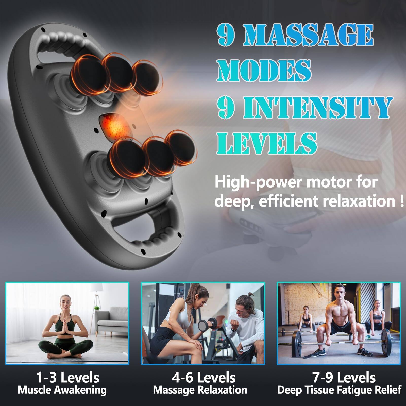 9 MASSAGE MODES  
9 INTENSITY LEVELS  

High-power motor for deep, efficient relaxation!  

1-3 Levels  
Muscle Awakening  

4-6 Levels  
Massage Relaxation  

7-9 Levels  
Deep Tissue Fatigue Relief