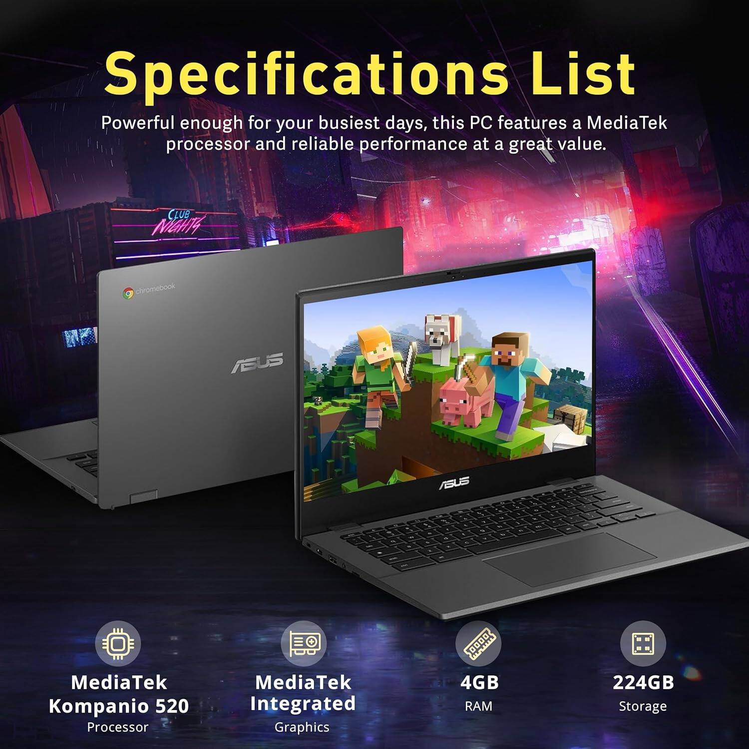 Specifications List

Powerful enough for your busiest days, this PC features a MediaTek processor and reliable performance at a great value.

- MediaTek Kompanio 520 Processor
- MediaTek Integrated Graphics
- 4GB RAM
- 224GB Storage