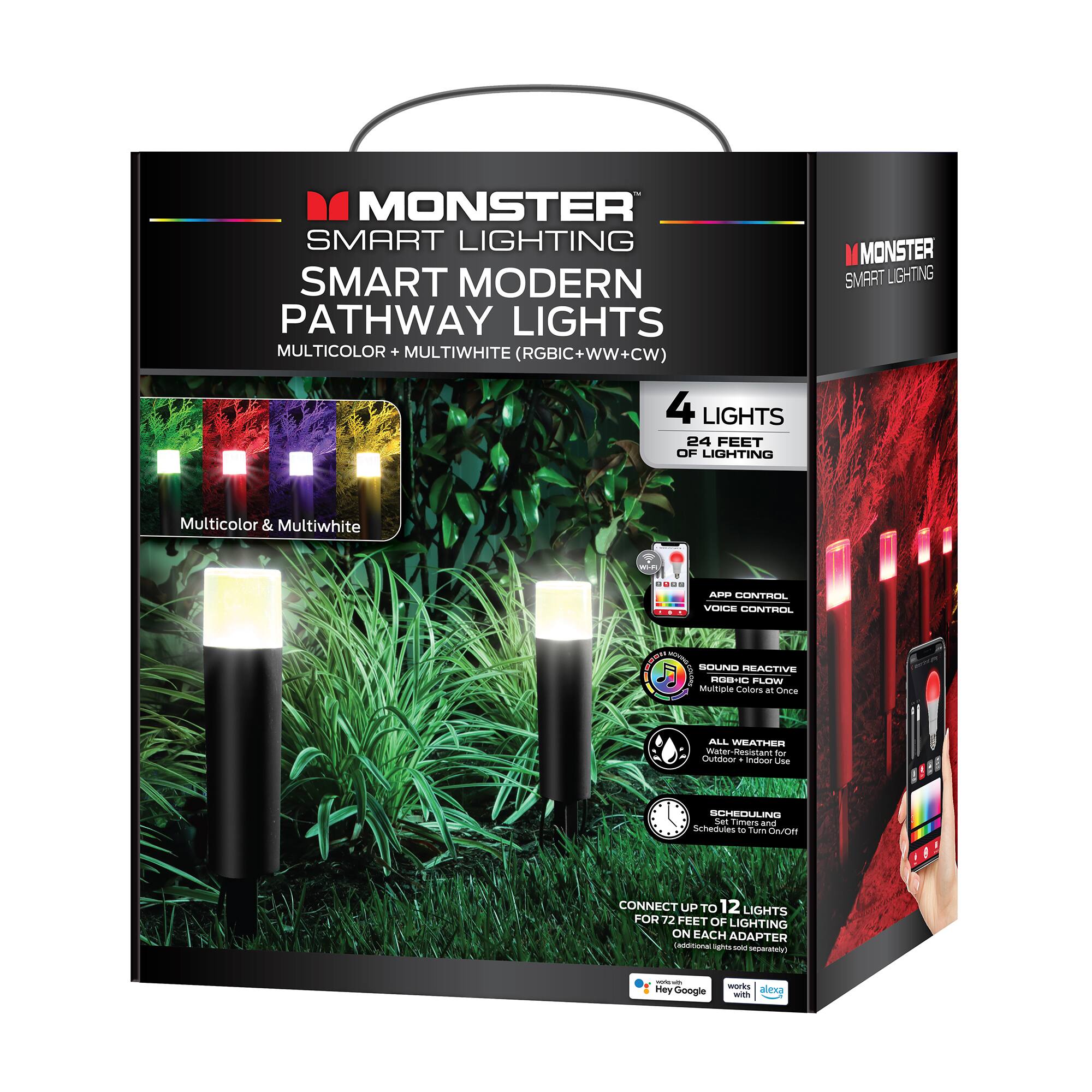 MONSTER SMART LIGHTING  
SMART MODERN PATHWAY LIGHTS  
MULTICOLOR + MULTIWHITE (RGBIC + WW + CW)  

4 LIGHTS  
24 FEET OF LIGHTING  

Multicolor & Multiwhite  

- APP CONTROL  
- VOICE CONTROL  
- SOUND REACTIVE  
- ALL WEATHER (Outdoor + Indoor Use)  
- SCHEDULING (Schedules to Turn On/Off)  

CONNECT UP TO 12 LIGHTS FOR 72 FEET OF LIGHTING ON EACH ADAPTER  

Works with:  
- Alexa  
- Google Assistant  

All Weather Water Resistant  
Multiple Colors at Once  
Scheduling Schedules to Turn On/Off  
Connect Up to 12 Lights for 72 Feet of Lighting on Each Adapter