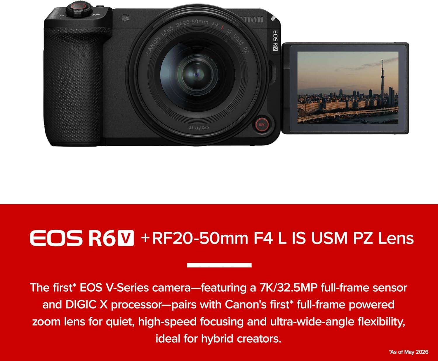 EOS R6 V + RF20-50mm F4 L IS USM PZ Lens

The first* EOS V-Series camera—featuring a 7K/32.5MP full-frame sensor and DIGIC X processor—pairs with Canon's first* full-frame powered zoom lens for quiet, high-speed focusing and ultra-wide-angle flexibility, ideal for hybrid creators.

*As of May 2026
