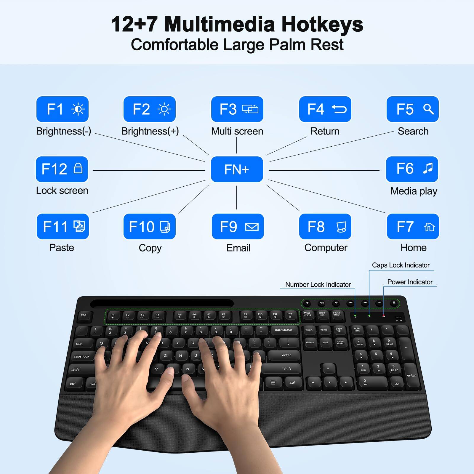 12+7 Multimedia Hotkeys  
Comfortable Large Palm Rest  

F1 - Brightness(-)  
F2 - Brightness(+)  
F3 - Multi screen  
F4 - Return  
F5 - Search  
F6 - Media play  
F7 - Home  
F8 - Computer  
F9 - Email  
F10 - Copy  
F11 - Paste  
F12 - Lock screen  

FN+ - (Combined with other keys for additional functions)  

Caps Lock Indicator  
Number Lock Indicator  
Power Indicator