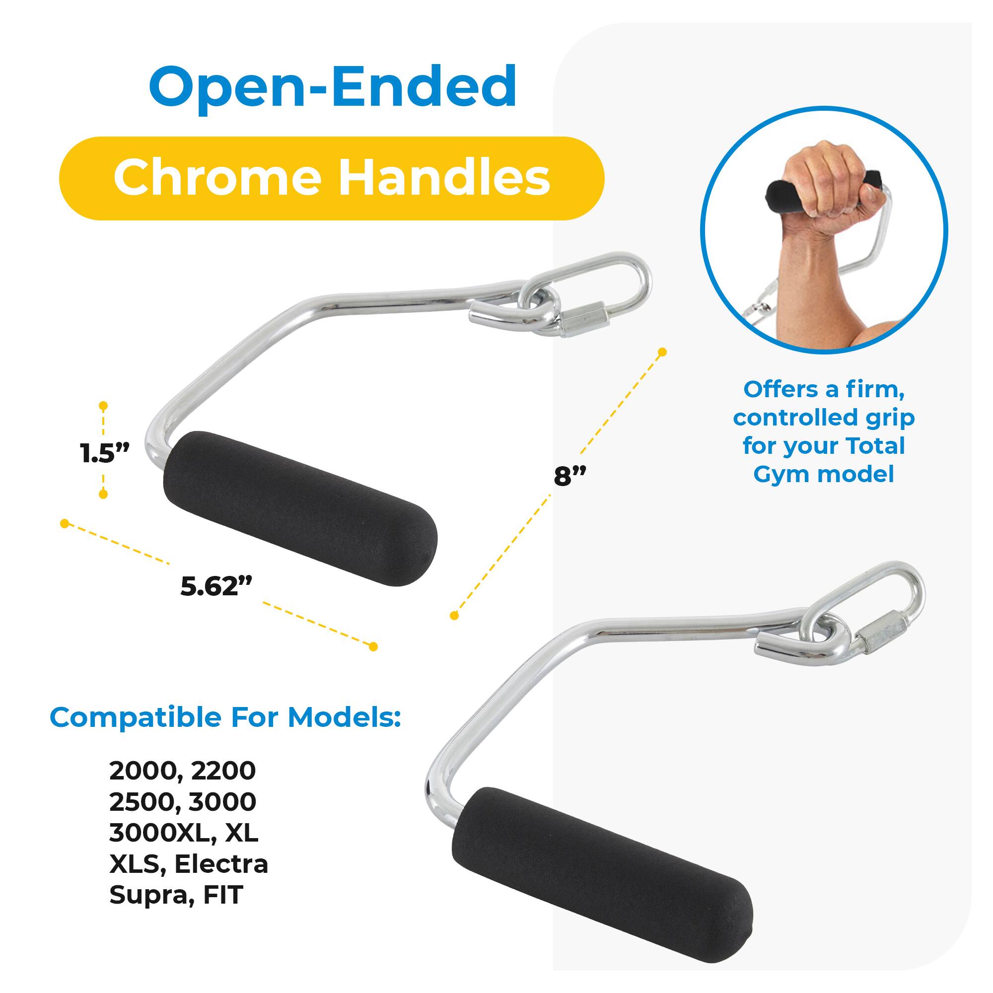 Open-Ended Chrome Handles

- 1.5"
- 5.62"
- 8"

Offers a firm, controlled grip for your Total Gym model

Compatible For Models:
2000, 2200
2500, 3000
3000XL, XL
XLS, Electra Supra, FIT