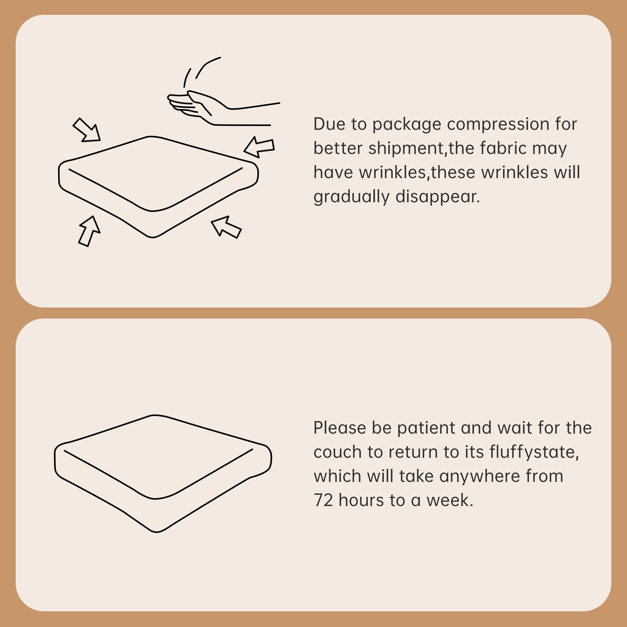 Due to package compression for better shipment, the fabric may have wrinkles. These wrinkles will gradually disappear.

Please be patient and wait for the couch to return to its fluffy state, which will take anywhere from 72 hours to a week.