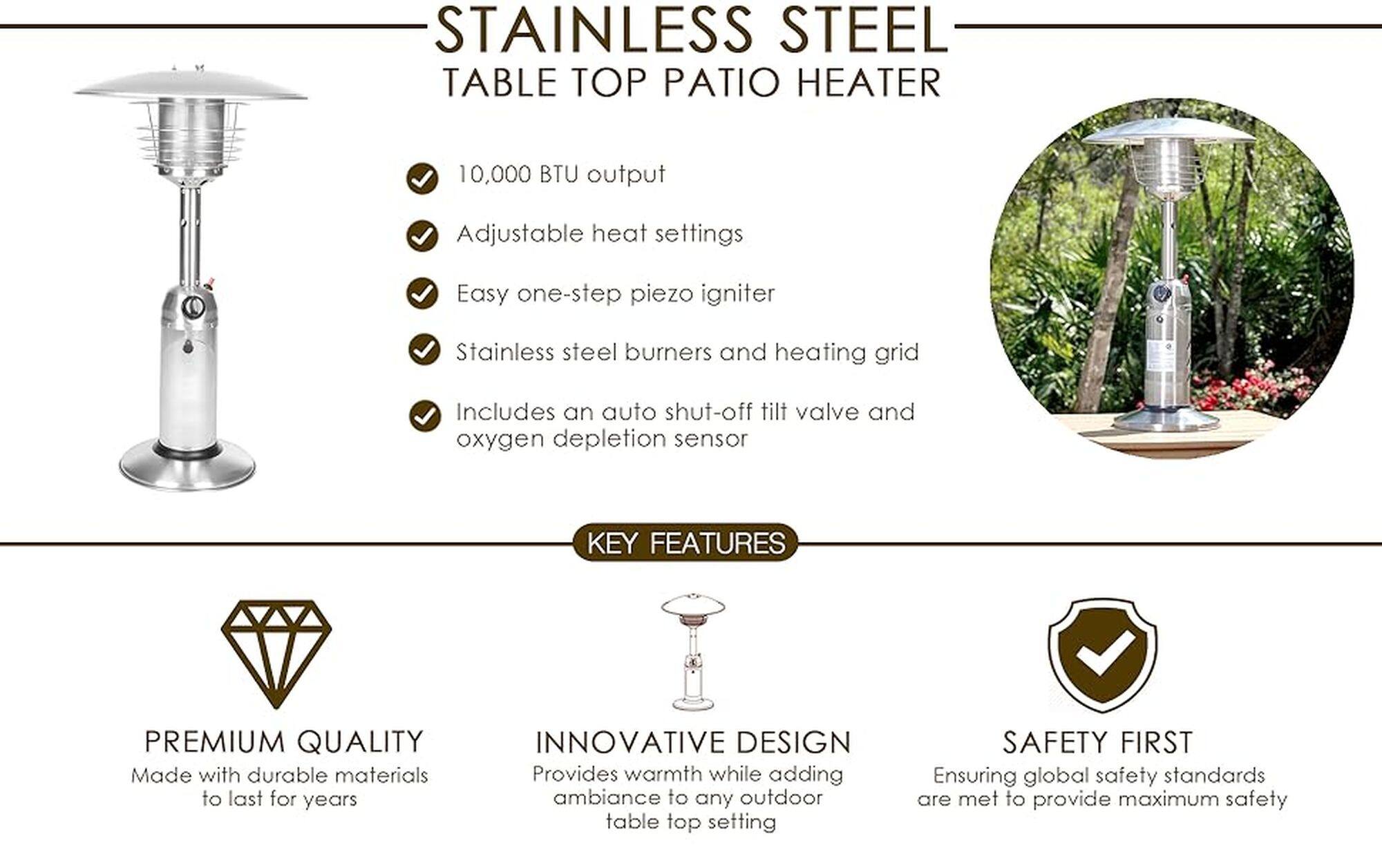 Stainless Steel Table Top Patio Heater

10,000 BTU output
Adjustable heat settings
Easy one-step piezo igniter
Stainless steel burners and heating grid
Includes an auto shut-off tilt valve and oxygen depletion sensor

Key Features:

* Premium Quality: Made with durable materials to last for years
* Innovative Design: Provides warmth while adding ambiance to any outdoor table top setting
* Safety First: Ensuring global safety standards are met to provide maximum safety