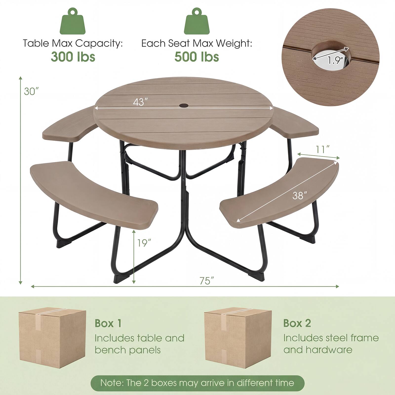 Table Max Capacity: 300 lbs  
Each Seat Max Weight: 500 lbs  

Dimensions:  
- Diameter: 43"  
- Height: 30"  
- Seat Width: 11"  
- Seat Depth: 19"  
- Overall Length: 75"  
- Hole Diameter: 1.9"  

Box 1: Includes table and bench panels  
Box 2: Includes steel frame and hardware  

Note: The 2 boxes may arrive in different time