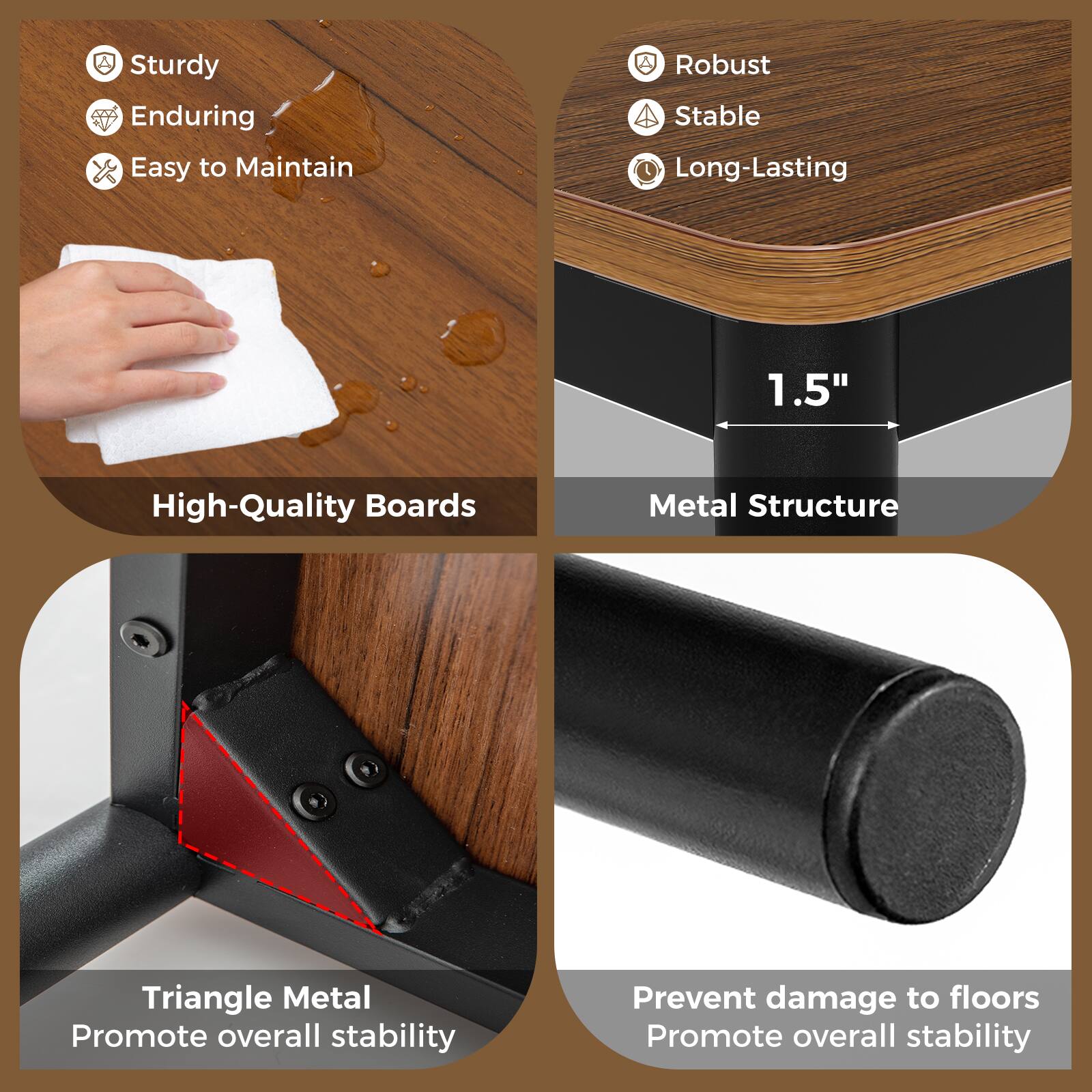 - Sturdy
- Enduring
- Easy to Maintain
- High-Quality Boards

- Robust
- Stable
- Long-Lasting
- Metal Structure

- Triangle Metal
- Promote overall stability

- Prevent damage to floors
- Promote overall stability