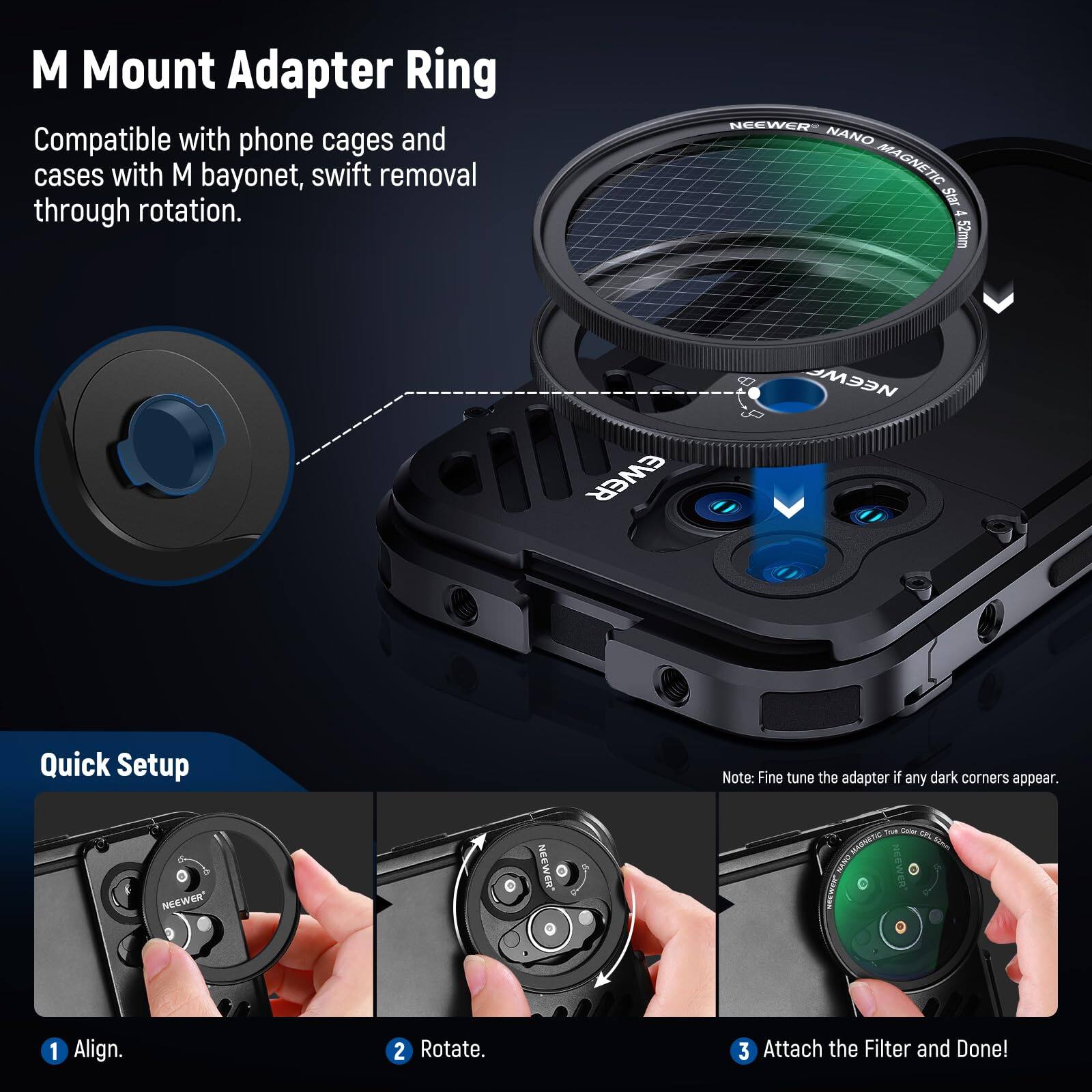M Mount Adapter Ring  
Compatible with phone cages and cases with M bayonet, swift removal through rotation.  

NEEWER NANO MAGNETIC Star 4 52mm  

Quick Setup  
1. Align.  
2. Rotate.  
3. Attach the Filter and Done!  

Note: Fine tune the adapter if any dark corners appear.
