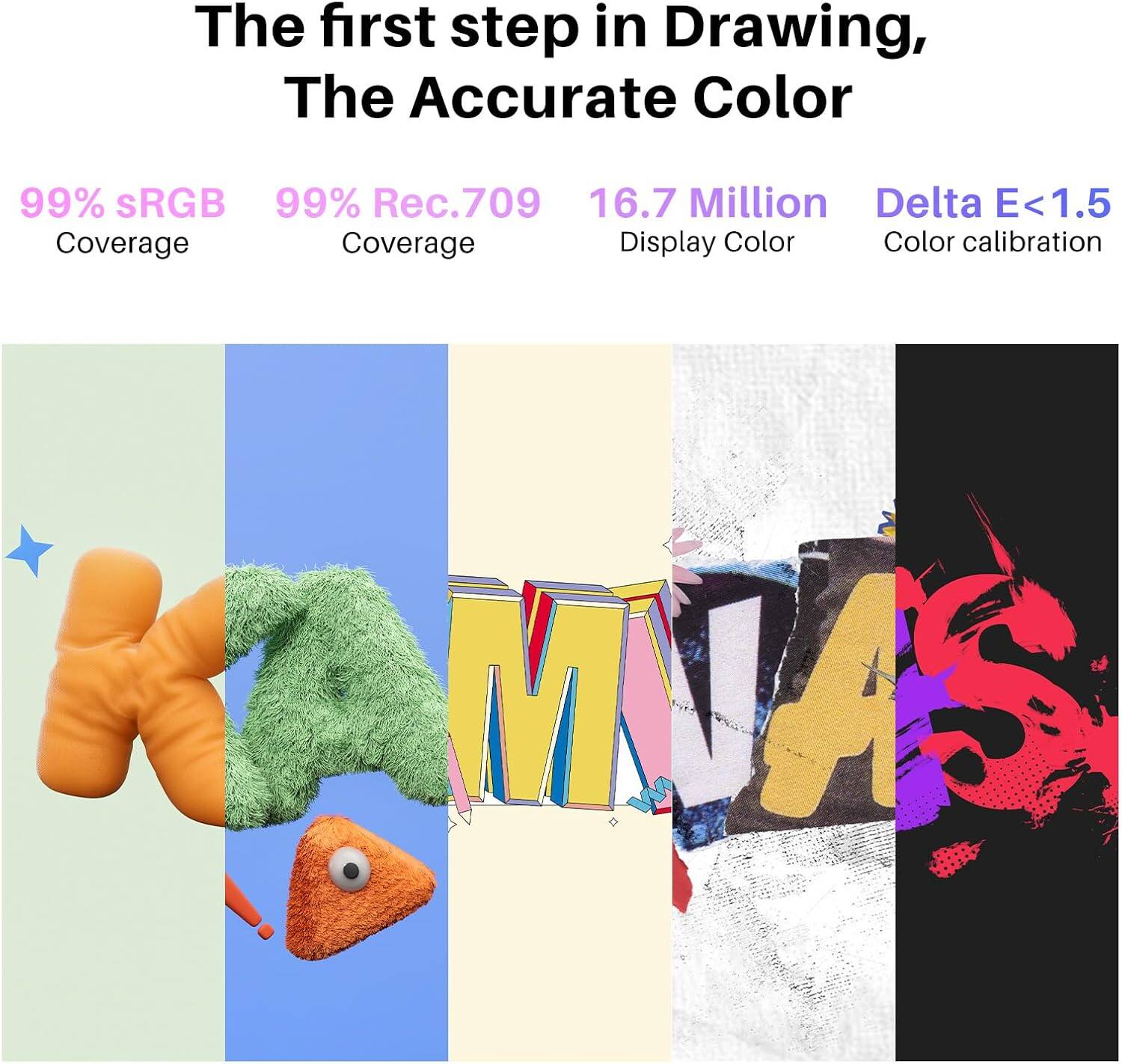 The first step in Drawing, The Accurate Color

99% sRGB Coverage  
99% Rec.709 Coverage  
16.7 Million Display Color  
Delta E<1.5 Color calibration