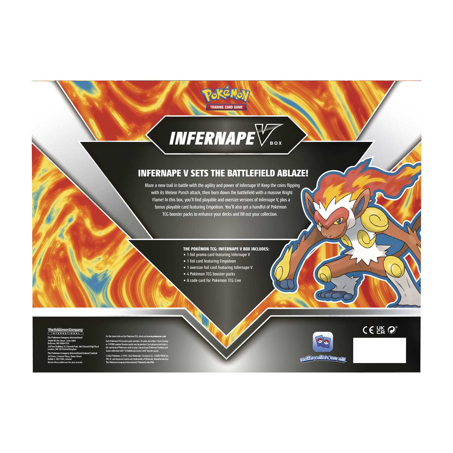 **POKÉMON TRADING CARD GAME**

**INFERNAPE V BOX**

**BATTLEFIELD ABLAZE!**

**INFERNAPE V SETS THE BATTLEFIELD ABLAZE!**

Blaze a new trail in battle with the agility and power of Infernape V. Keep the coins flipping with its Meteor Punch attack, then burn down the battlefield with a massive Bright Flame. In this box, you'll find playable and oversize versions of Infernape V, plus a bonus playable card featuring Empoleon. You'll also get a handful of Pokémon TCG booster packs to enhance your decks and fill out your collection.

**THE POKÉMON TCG: INFERNAPE V BOX INCLUDES:**
- 1 full art card featuring Infernape V
- 1 oversize full art card featuring Empoleon
- 1 oversize full art card featuring Infernape V
- 4 Pokémon TCG booster packs
- A code card for Pokémon TCG Live

**The Pokémon Company**

For the latest news and updates, visit Pokémon.com

**CE 01234**

**©2023 The Pokémon Company**

**©1995-2023 Nintendo/C