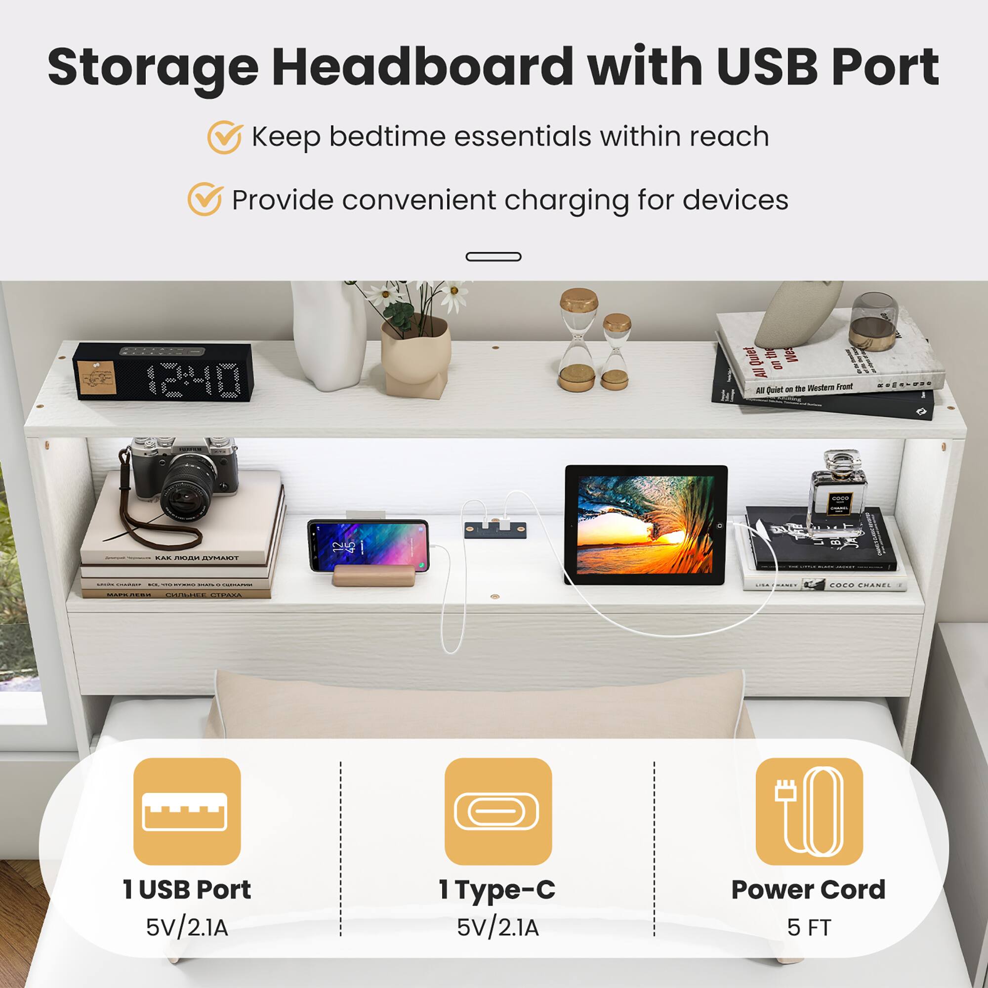 Storage Headboard with USB Port
Keep bedtime essentials within reach
Provide convenient charging for devices

1 USB Port 5V/2.1A
1 Type-C 5V/2.1A
Power Cord 5 FT