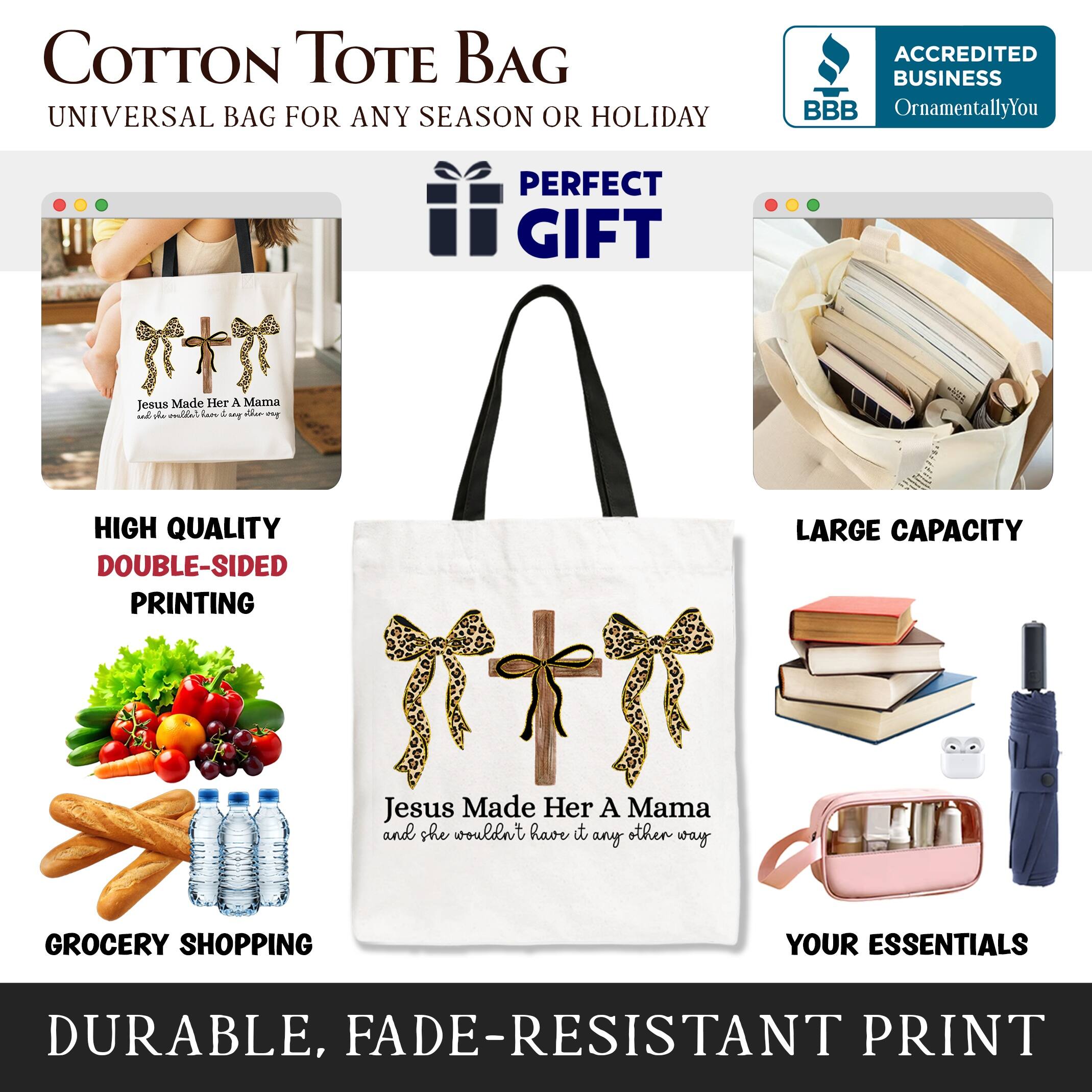 COTTON TOTE BAG  
UNIVERSAL BAG FOR ANY SEASON OR HOLIDAY  

ACCREDITED BUSINESS  
BBB  
OrnamentallyYou  

PERFECT GIFT  

Jesus Made Her A Mama  
and she wouldn't have it any other way  

HIGH QUALITY  
DOUBLE-SIDED PRINTING  

LARGE CAPACITY  

GROCERY SHOPPING  
YOUR ESSENTIALS  

DURABLE, FADE-RESISTANT PRINT