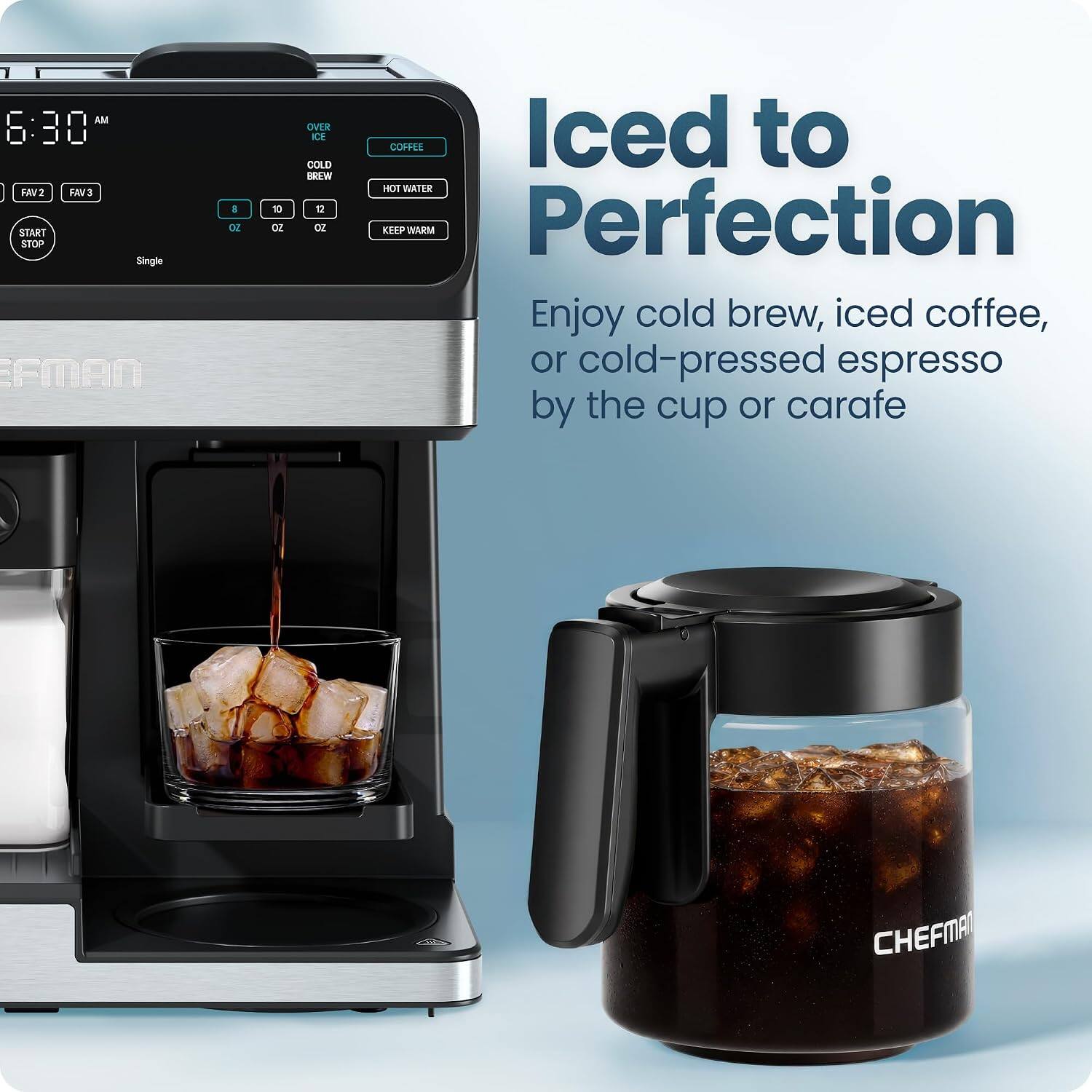 AM 6:30  
FAV2 FAV3  
START STOP  
Single  
EFMAN  
8 OZ  
10 OZ  
12 OZ  
OVER ICE COLD BREW  
COFFEE  
HOT WATER  
KEEP WARM  
Perfection  
Enjoy cold brew, iced coffee, or cold-pressed espresso by the cup or carafe  
ADD  
CHEFMAT