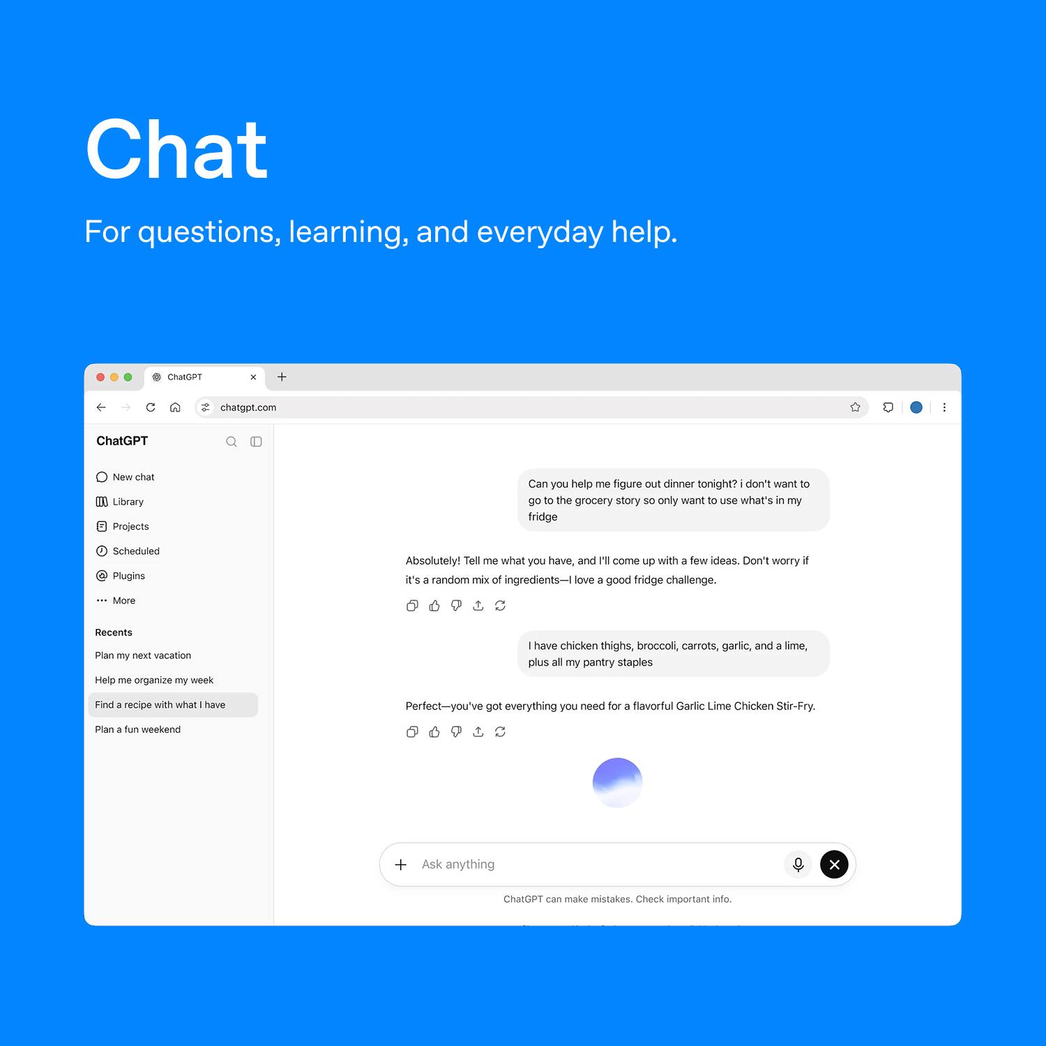 Chat  
For questions, learning, and everyday help.

ChatGPT  
chatgpt.com

New chat  
Library  
Projects  
Scheduled  
Plugins  
... More

Recents  
Plan my next vacation  
Help me organize my week  
Find a recipe with what I have  
Plan a fun weekend

Can you help me figure out dinner tonight? I don't want to go to the grocery store so only want to use what's in my fridge

Absolutely! Tell me what you have, and I'll come up with a few ideas. Don't worry if it's a random mix of ingredients—I love a good fridge challenge.

I have chicken thighs, broccoli, carrots, garlic, and a lime, plus all my pantry staples

Perfect—you've got everything you need for a flavorful Garlic Lime Chicken Stir-Fry.

ChatGPT can make mistakes. Check important info.