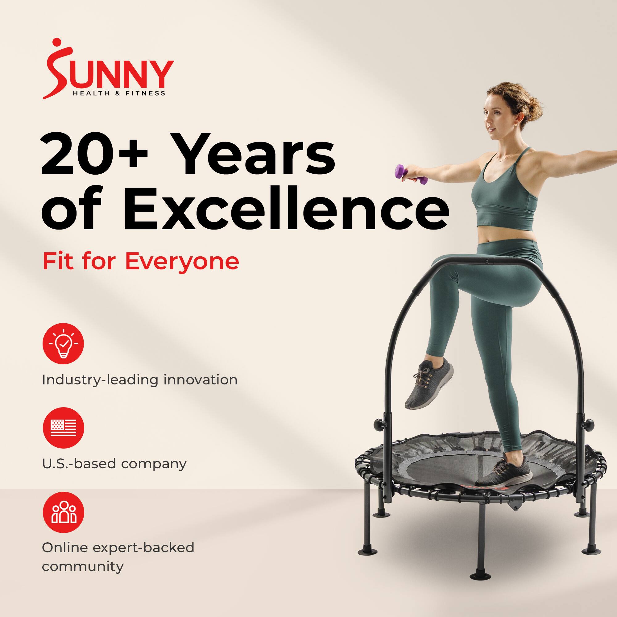Sunny Health & Fitness  
20+ Years of Excellence  
Fit for Everyone  

Industry-leading innovation  
U.S.-based company  
Online expert-backed community