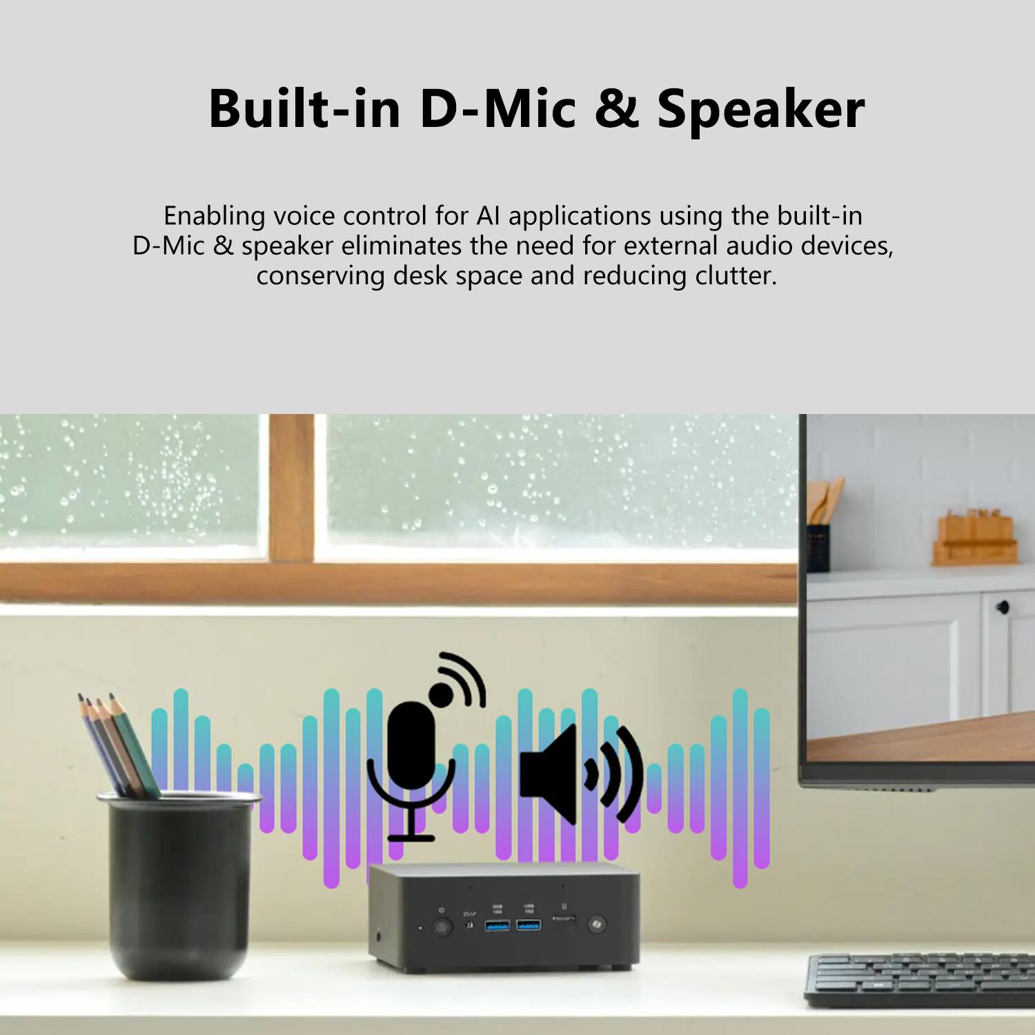 Built-in D-Mic & Speaker

Enabling voice control for AI applications using the built-in D-Mic & speaker eliminates the need for external audio devices, conserving desk space and reducing clutter.