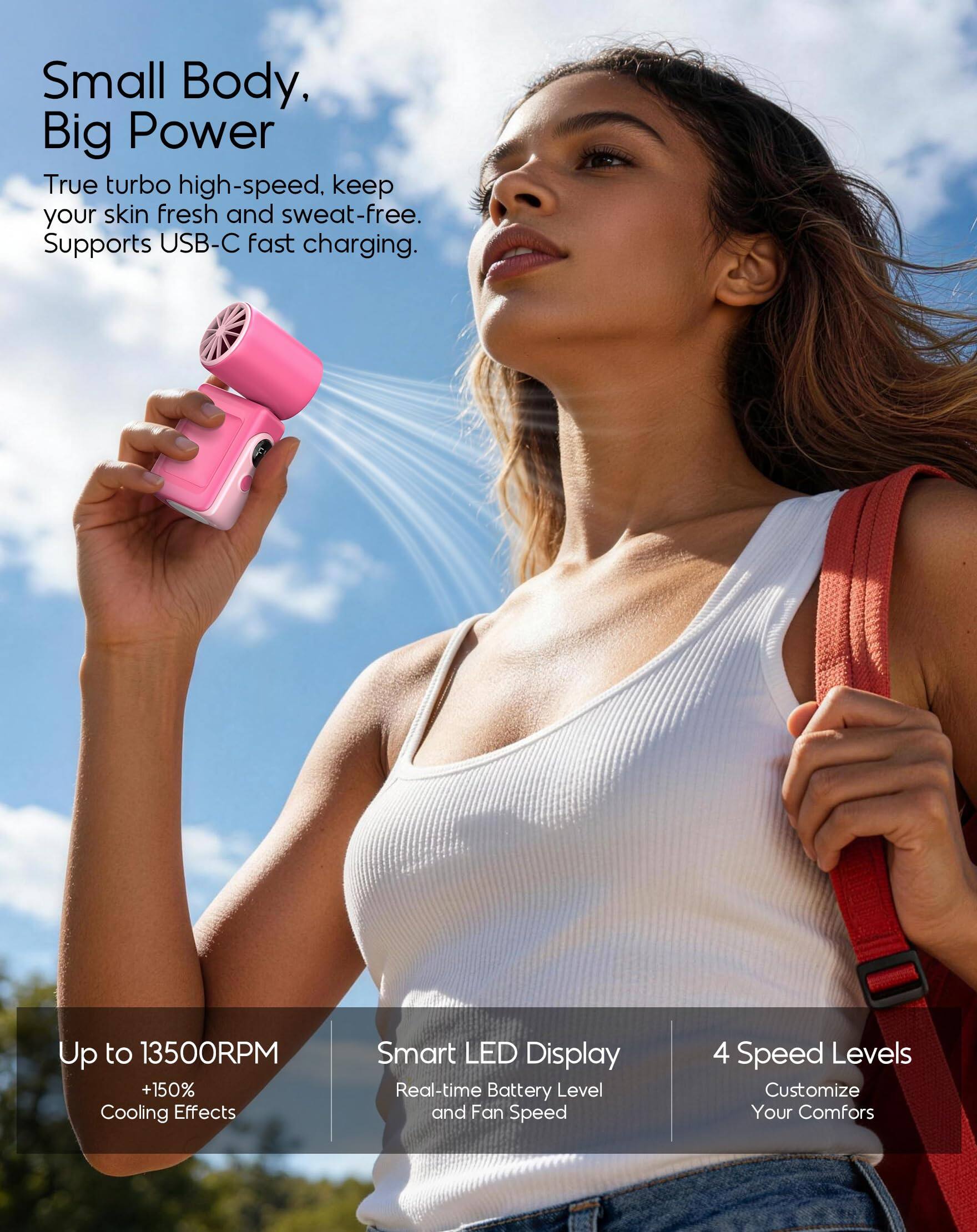 Small Body, Big Power  
True turbo high-speed. Keep your skin fresh and sweat-free. Supports USB-C fast charging.  

Up to 13500RPM +150% Cooling Effects  
Smart LED Display  
Real-time Battery Level and Fan Speed  
4 Speed Levels  
Customize Your Comfort