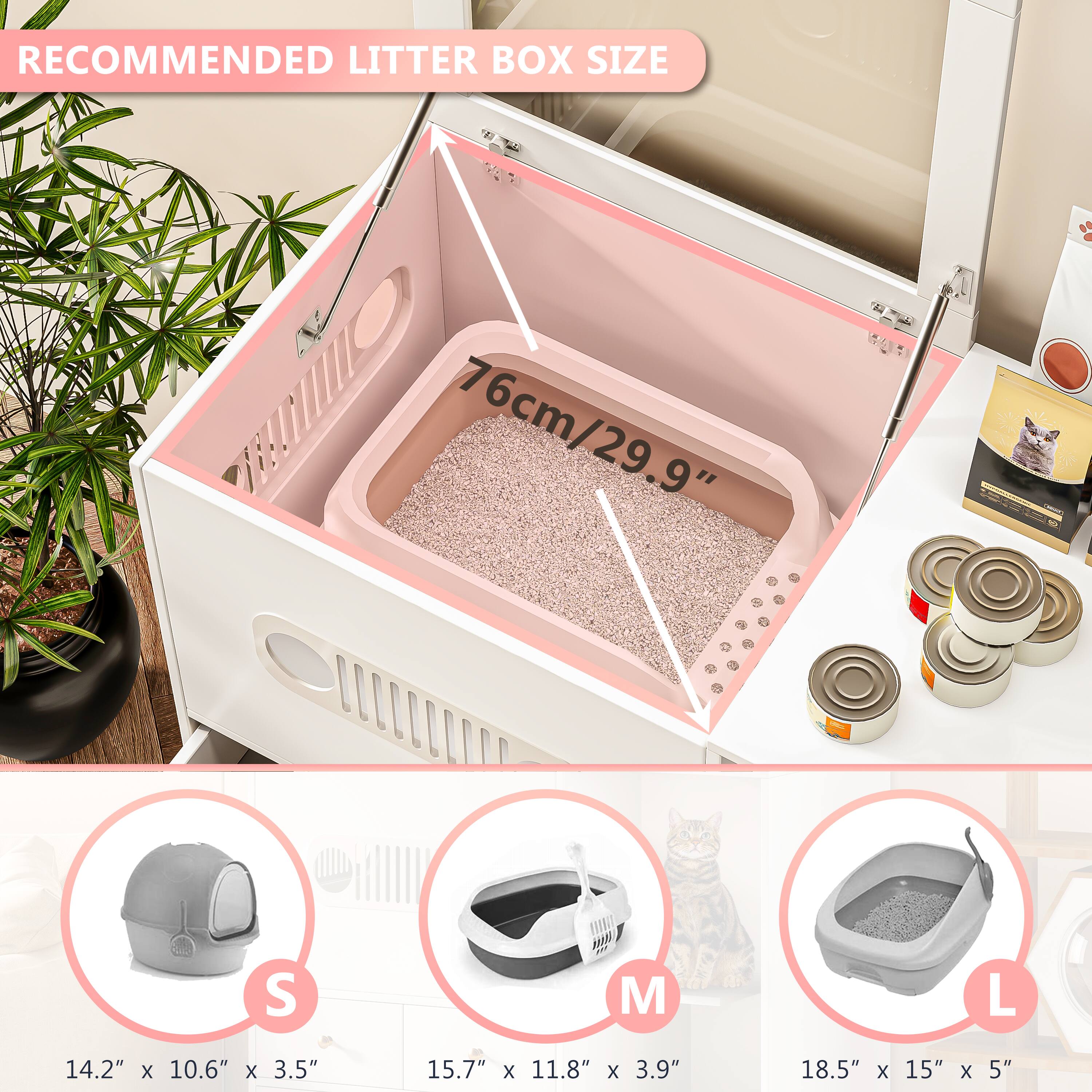 RECOMMENDED LITTER BOX SIZE

76cm/29.9"

S: 14.2" x 10.6" x 3.5"
M: 15.7" x 11.8" x 3.9"
L: 18.5" x 15" x 5"