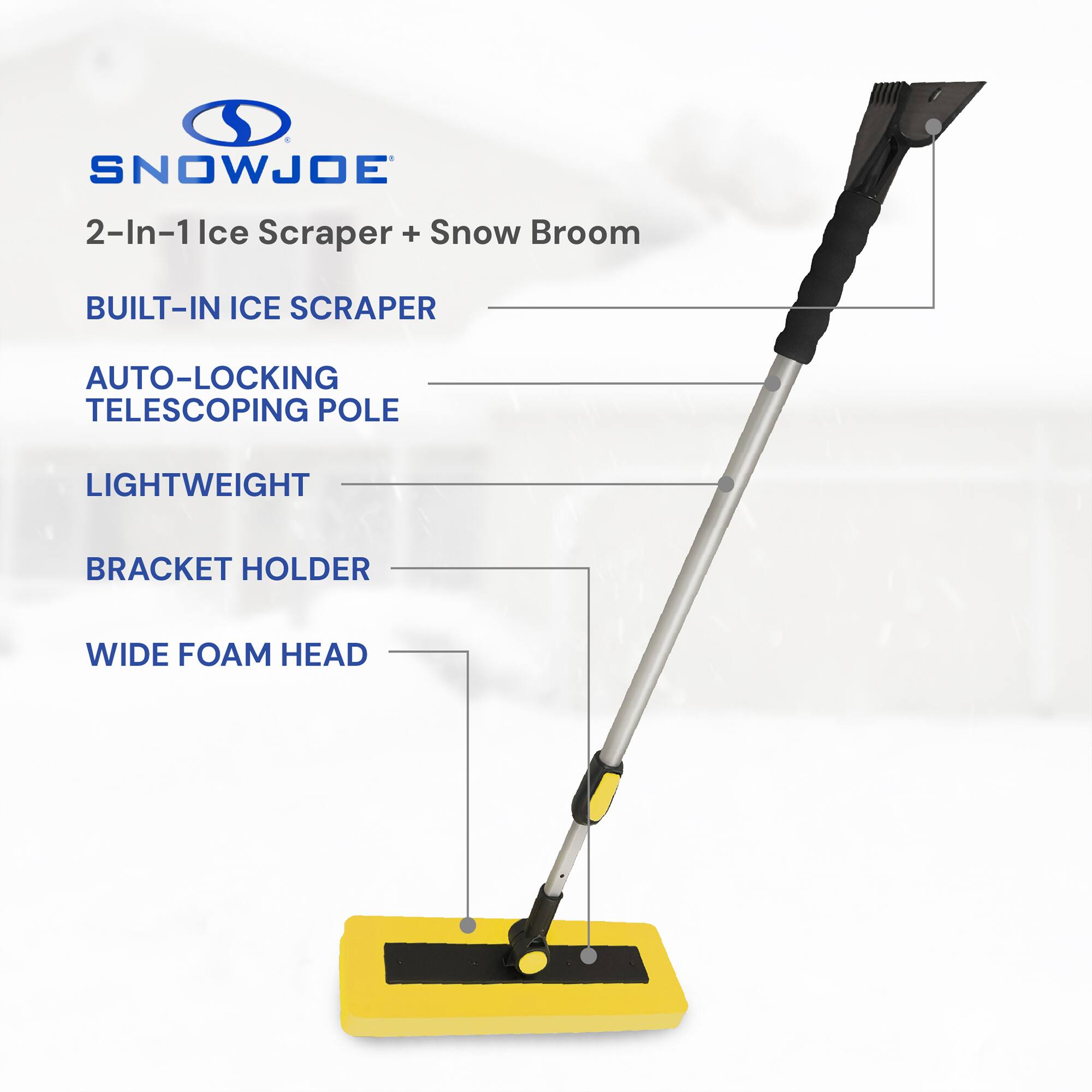 SNOWJOE 2-In-1 Ice Scraper + Snow Broom  
BUILT-IN ICE SCRAPER  
AUTO-LOCKING TELESCOPING POLE  
LIGHTWEIGHT  
BRACKET HOLDER  
WIDE FOAM HEAD