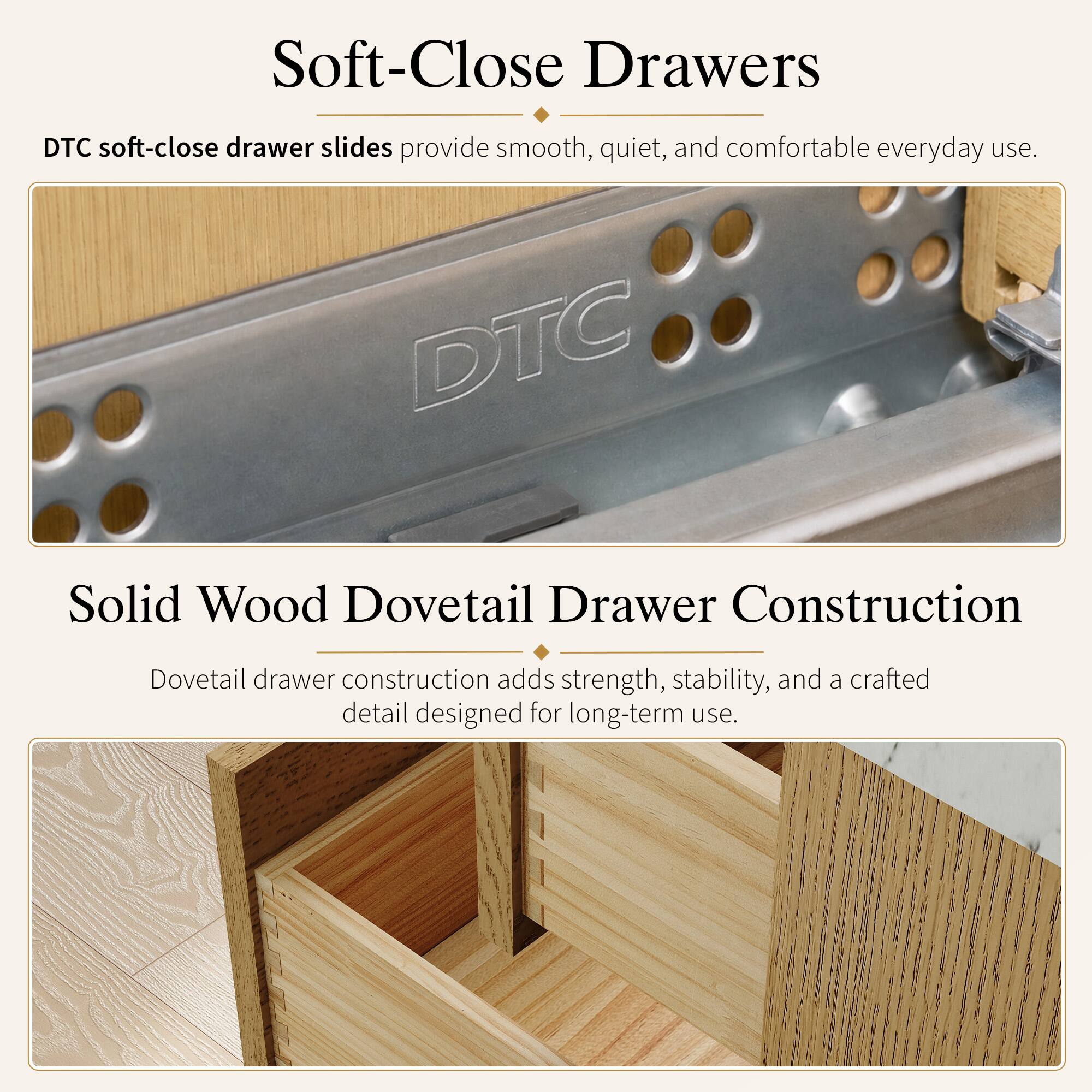Soft-Close Drawers  
DTC soft-close drawer slides provide smooth, quiet, and comfortable everyday use.  

Solid Wood Dovetail Drawer Construction  
Dovetail drawer construction adds strength, stability, and a crafted detail designed for long-term use.