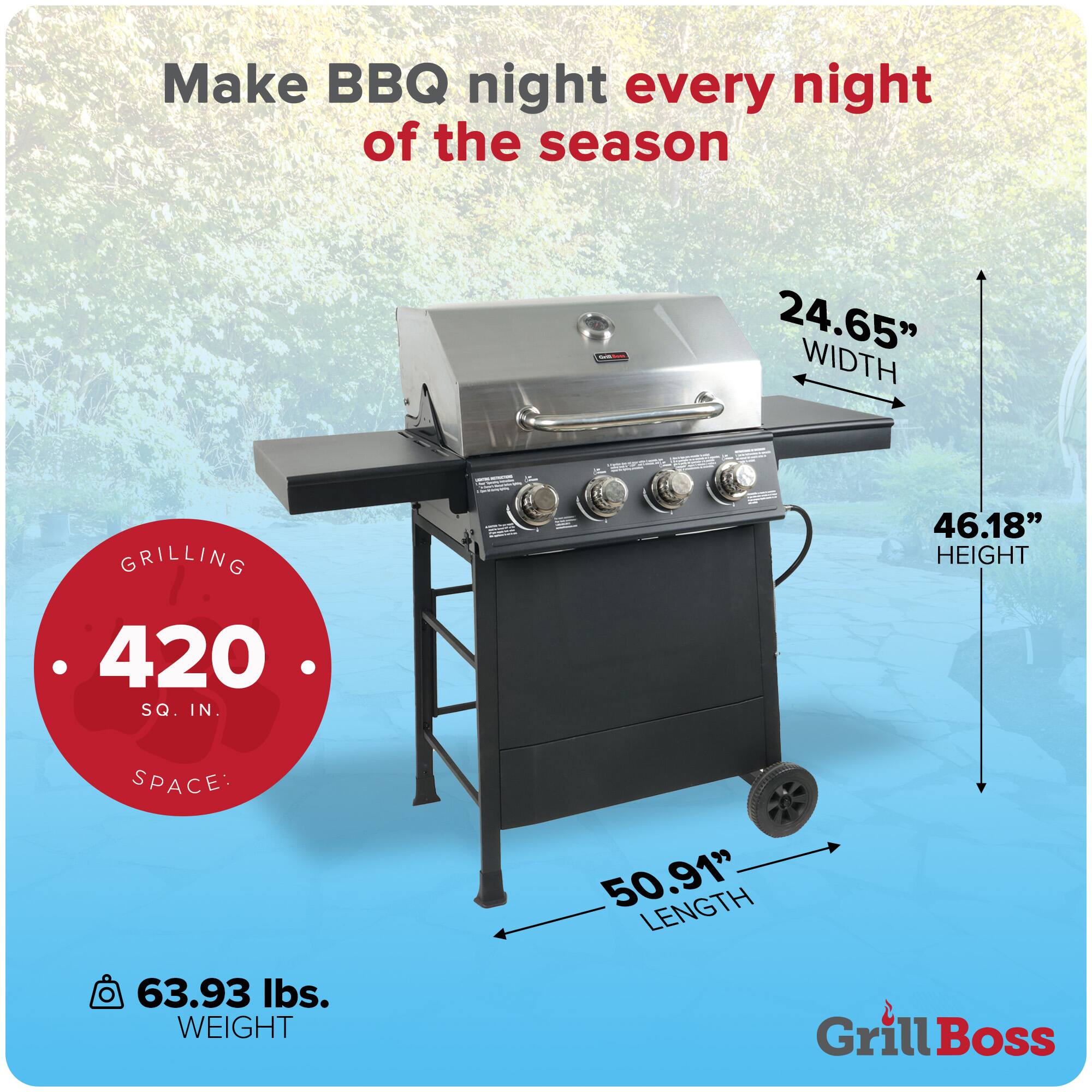 Make BBQ night every night of the season

- 24.65" WIDTH
- 46.18" HEIGHT
- 50.91" LENGTH
- 420 SQ. IN. GRILLING SPACE
- 63.93 lbs. WEIGHT

Grill Boss