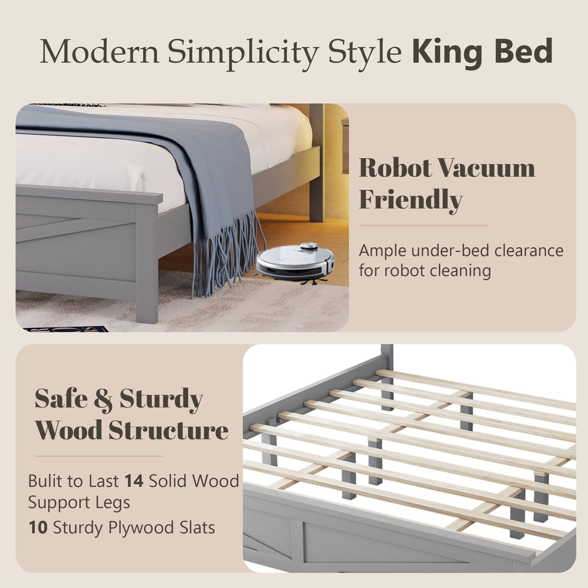 Modern Simplicity Style King Bed  
Robot Vacuum Friendly  
Ample under-bed clearance for robot cleaning  
Safe & Sturdy Wood Structure  
Built to Last 14 Solid Wood Support Legs  
10 Sturdy Plywood Slats