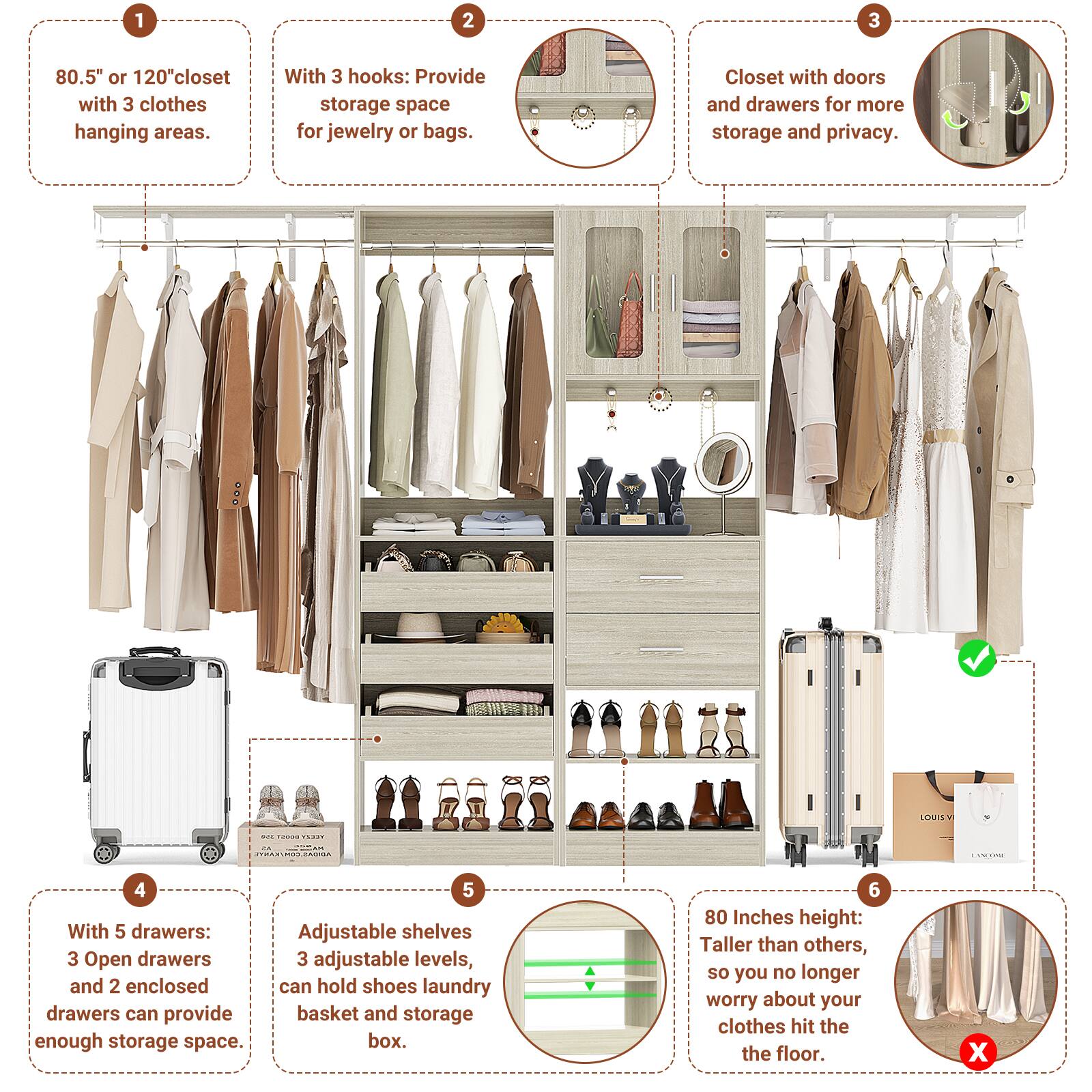 1. 80.5" or 120" closet with 3 clothes hanging areas.
2. With 3 hooks: Provide storage space for jewelry or bags.
3. Closet with doors and drawers for more storage and privacy.
4. With 5 drawers: 3 Open drawers and 2 enclosed drawers can provide enough storage space.
5. Adjustable shelves: 3 adjustable levels, can hold shoes, laundry basket, and storage box.
6. 80 Inches height: Taller than others, so you no longer worry about your clothes hitting the floor.