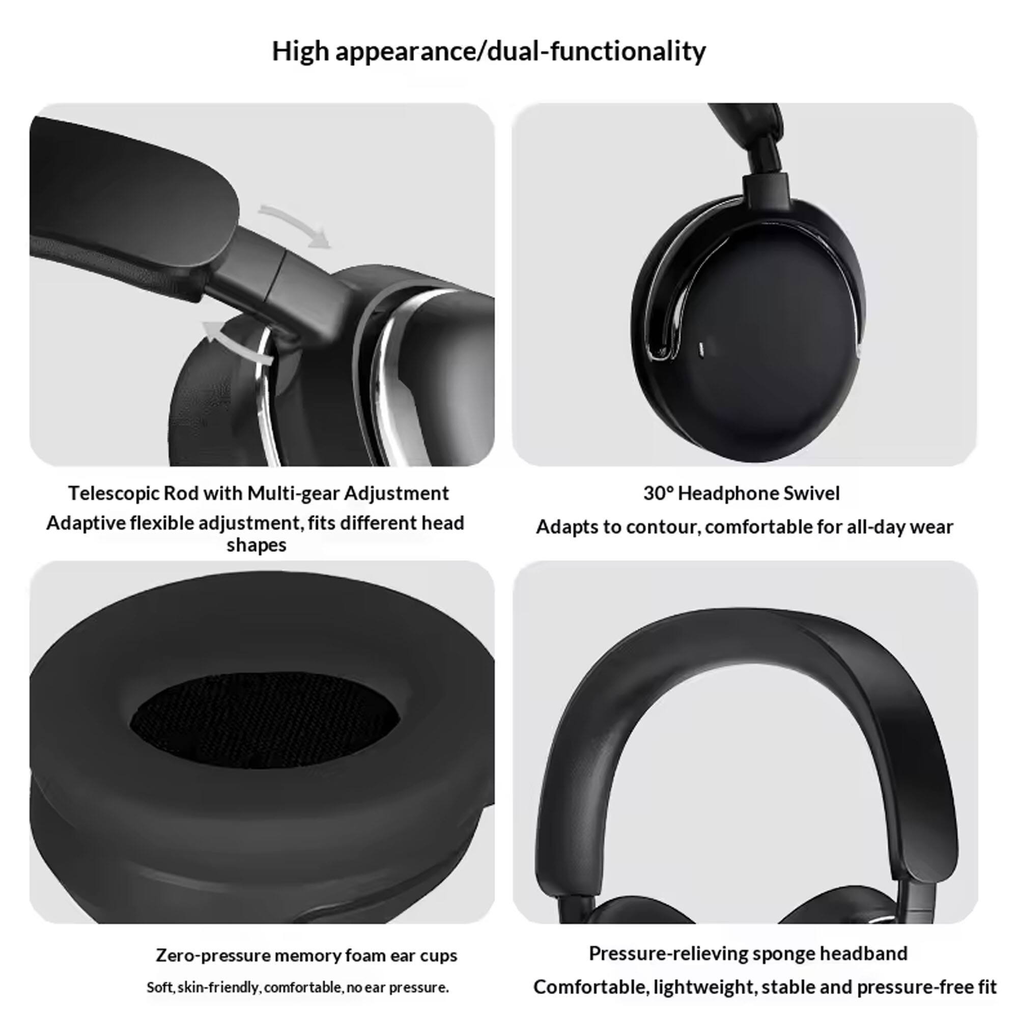 High appearance/dual-functionality

- Telescopic Rod with Multi-gear Adjustment
  - Adaptive flexible adjustment, fits different head shapes

- 30° Headphone Swivel
  - Adapts to contour, comfortable for all-day wear

- Zero-pressure memory foam ear cups
  - Soft, skin-friendly, comfortable, no ear pressure

- Pressure-relieving sponge headband
  - Comfortable, lightweight, stable and pressure-free fit