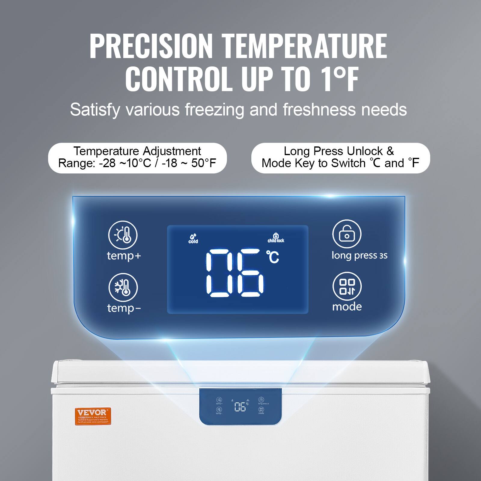PRECISION TEMPERATURE CONTROL UP TO 1°F

Satisfy various freezing and freshness needs

Temperature Adjustment Range: -28 ~ 10°C / -18 ~ 50°F

Long Press Unlock & Mode Key to Switch °C and °F

temp+
temp-
cold
06°C
long press 3s
mode

VEVOR