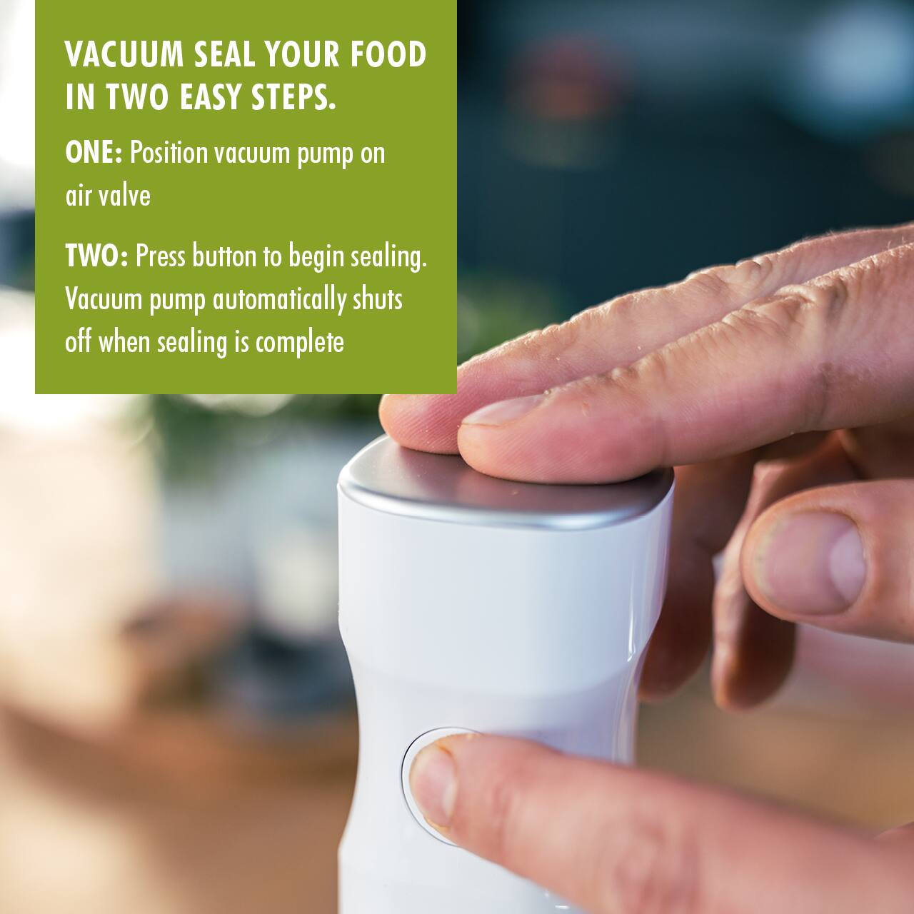 VACUUM SEAL YOUR FOOD IN TWO EASY STEPS.

ONE: Position vacuum pump on air valve

TWO: Press button to begin sealing. Vacuum pump automatically shuts off when sealing is complete