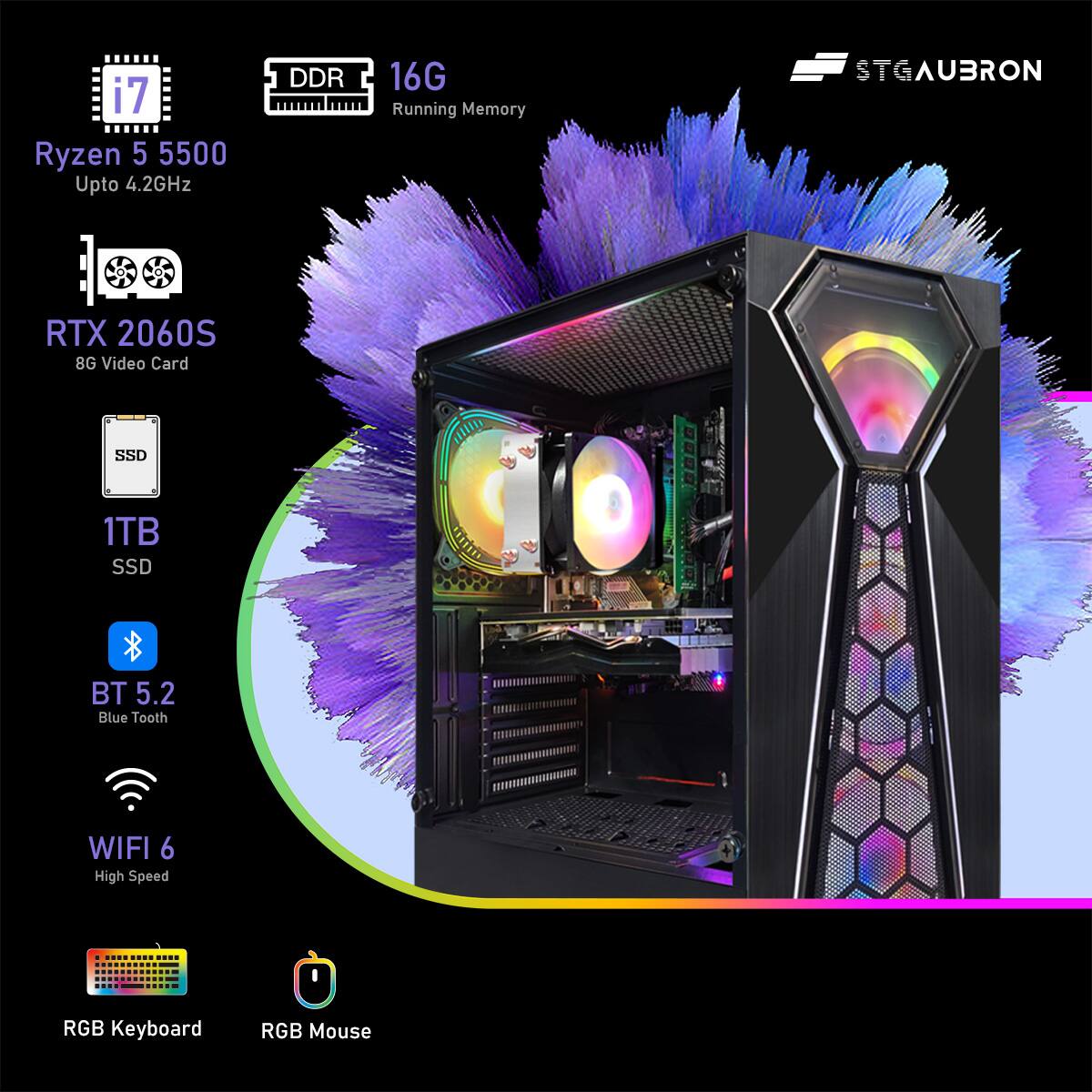 i7 Ryzen 5 5500  
Upto 4.2GHz  

DDR 16G Running Memory  

RTX 2060S  
8G Video Card  

SSD 1TB  

BT 5.2  
Blue Tooth  

WIFI 6  
High Speed  

RGB Keyboard  
RGB Mouse  

STGAUBRON