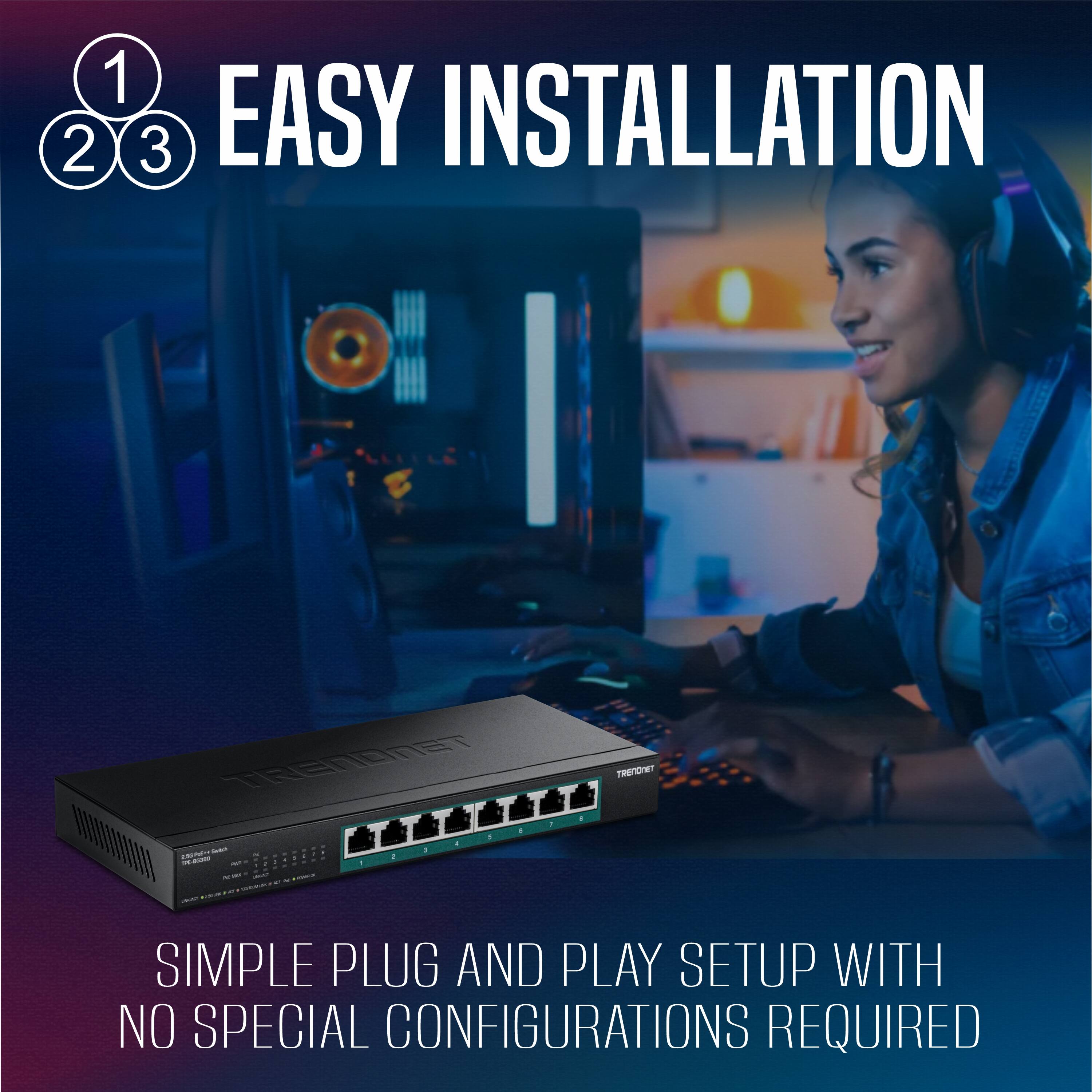1 2 3 EASY INSTALLATION  
SIMPLE PLUG AND PLAY SETUP WITH NO SPECIAL CONFIGURATIONS REQUIRED