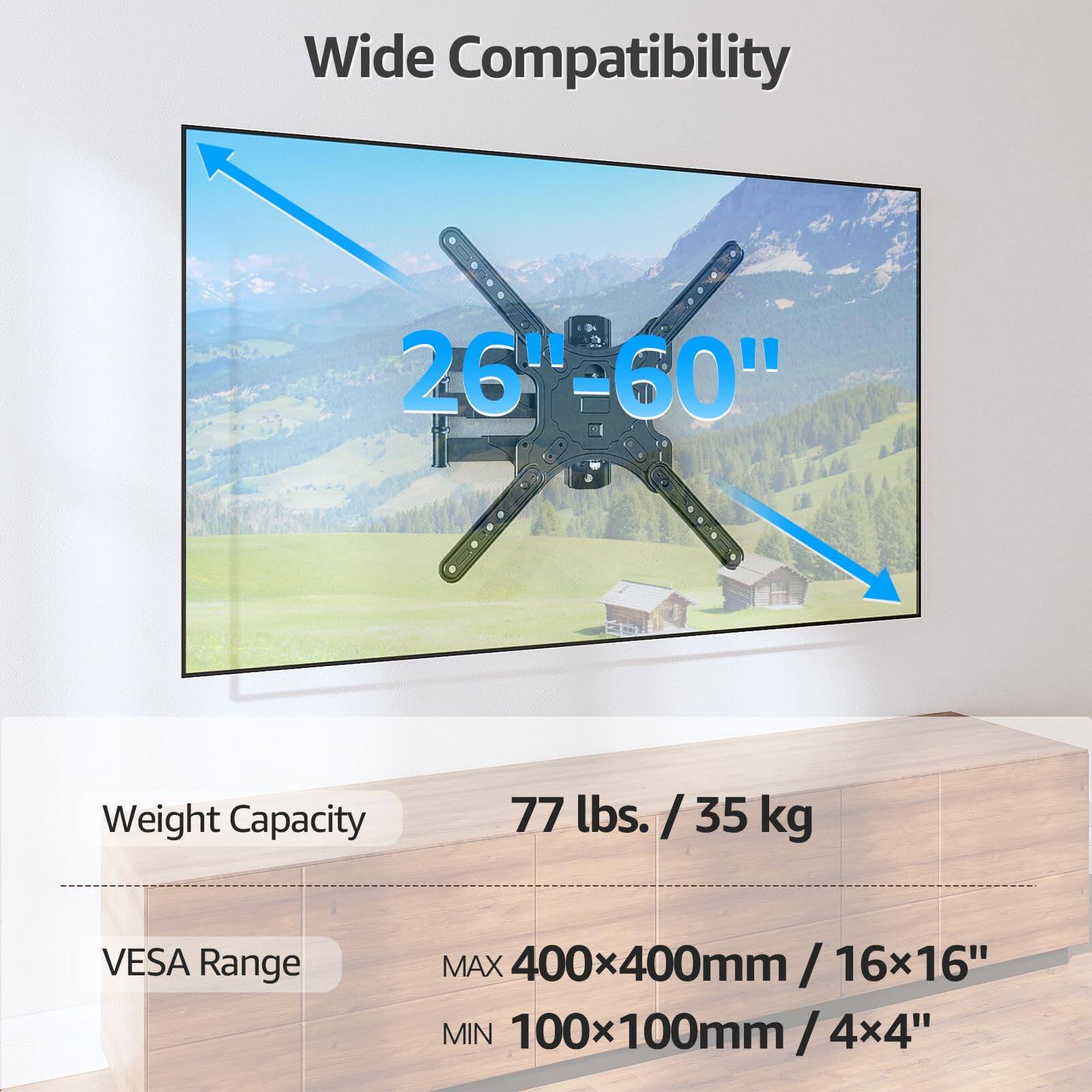 Wide Compatibility  
26"-60"  
Weight Capacity: 77 lbs. / 35 kg  
VESA Range:  
MAX 400x400mm / 16x16"  
MIN 100x100mm / 4x4"