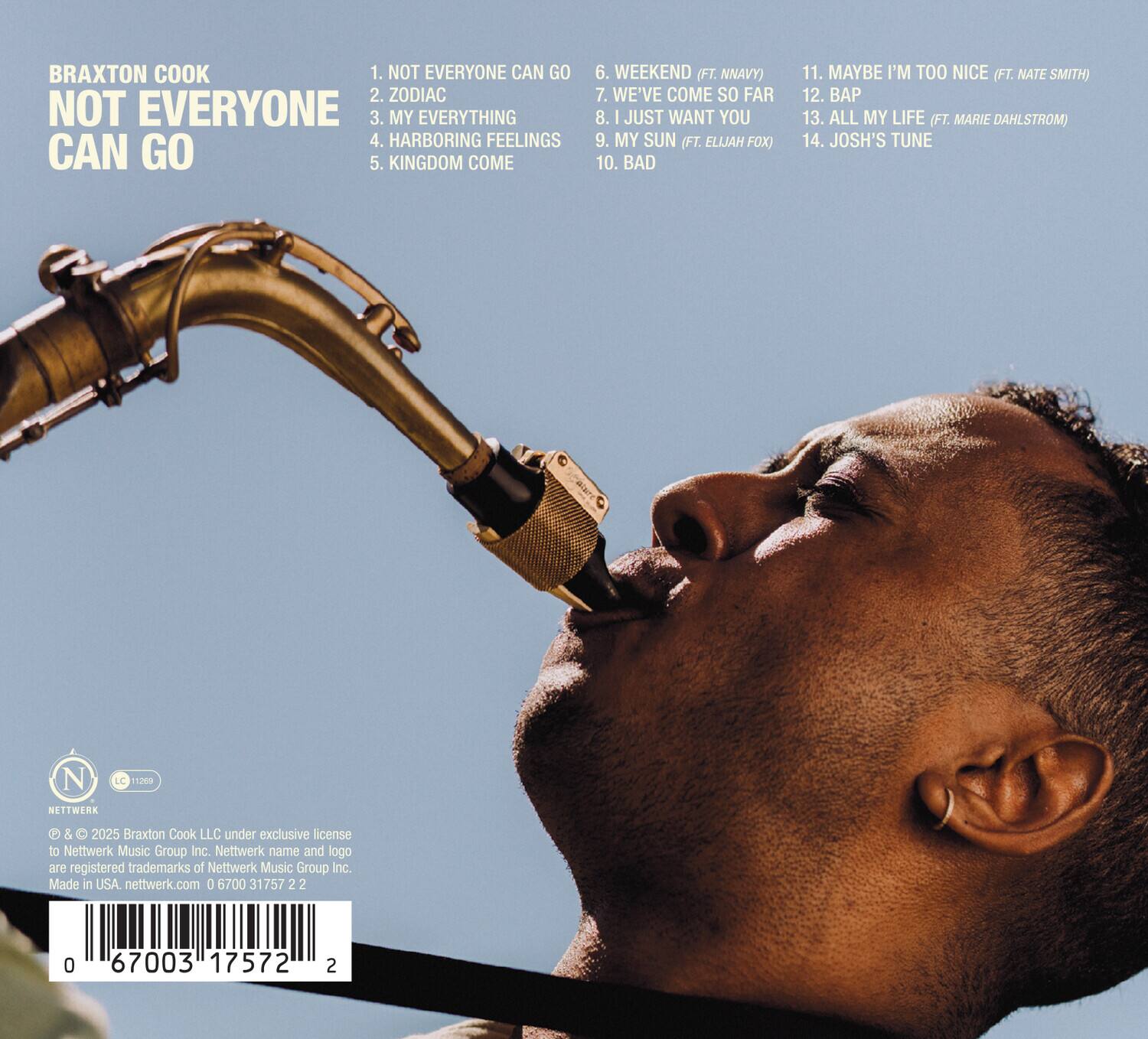 BRAXTON COOK  
NOT EVERYONE CAN GO  

1. NOT EVERYONE CAN GO  
2. ZODIAC  
3. MY EVERYTHING  
4. HARBORING FEELINGS  
5. KINGDOM COME  

6. WEEKEND (FT. NNAVY)  
7. WE'VE COME SO FAR  
8. I JUST WANT YOU  
9. MY SUN (FT. ELIJAH FOX)  
10. BAD  

11. MAYBE I'M TOO NICE (FT. NATE SMITH)  
12. BAP  
13. ALL MY LIFE (FT. MARIE DAHLSTROM)  
14. JOSH'S TUNE  

© & ™ 2025 Braxton Cook LLC under exclusive license to Nettwerk Music Group Inc. Nettwerk name and logo are registered trademarks of Nettwerk Music Group Inc. Made in USA. nettwerk.com  

0 67003 17572 2