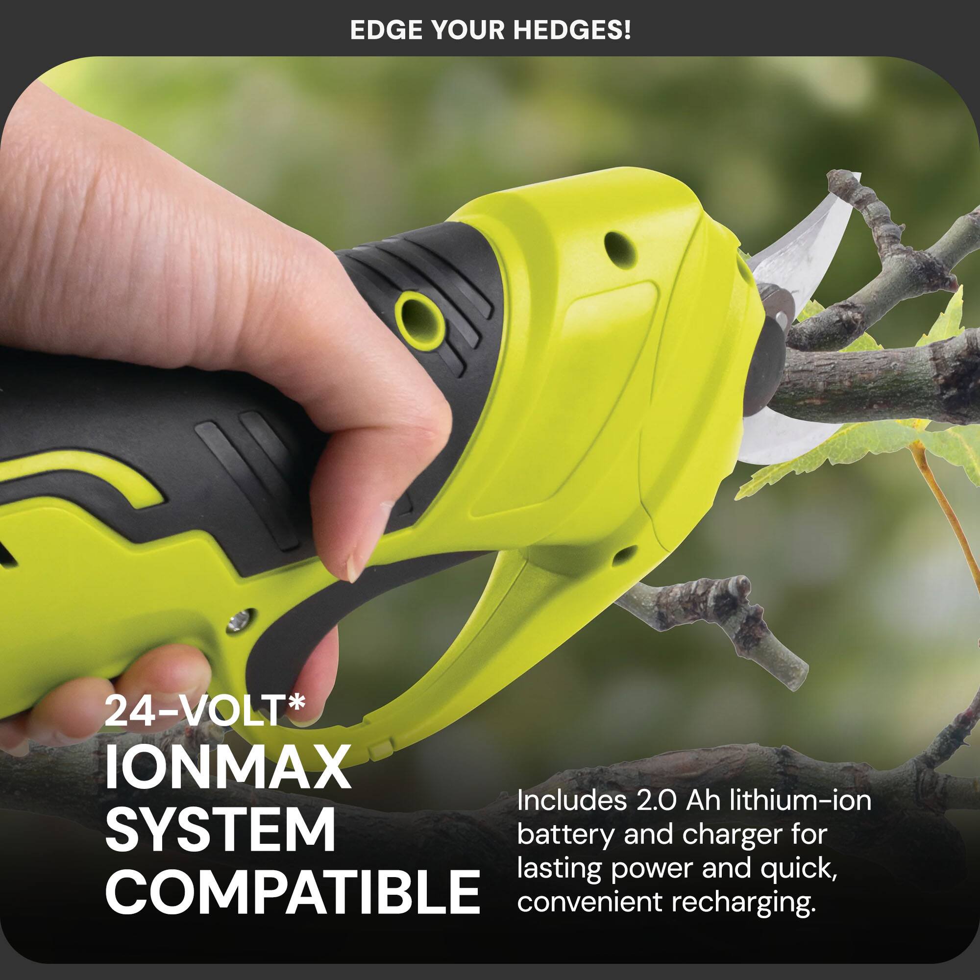 EDGE YOUR HEDGES!  
24-VOLT* IONMAX  
Includes 2.0 Ah lithium-ion battery and charger for lasting power and quick, convenient recharging.