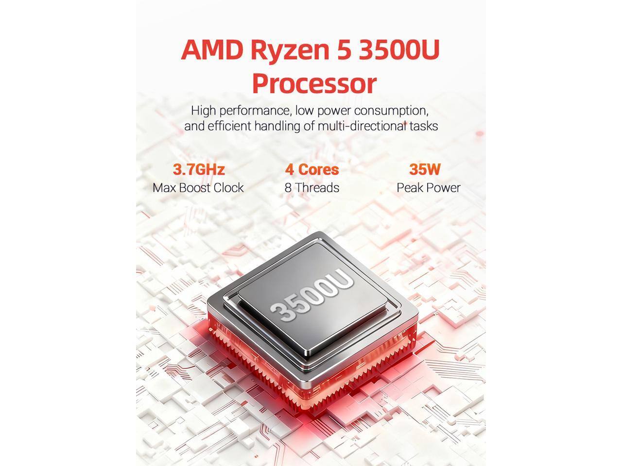 AMD Ryzen 5 3500U Processor  
High performance, low power consumption, and efficient handling of multi-directional tasks  
3.7GHz Max Boost Clock  
4 Cores 8 Threads  
35W Peak Power  
3500U