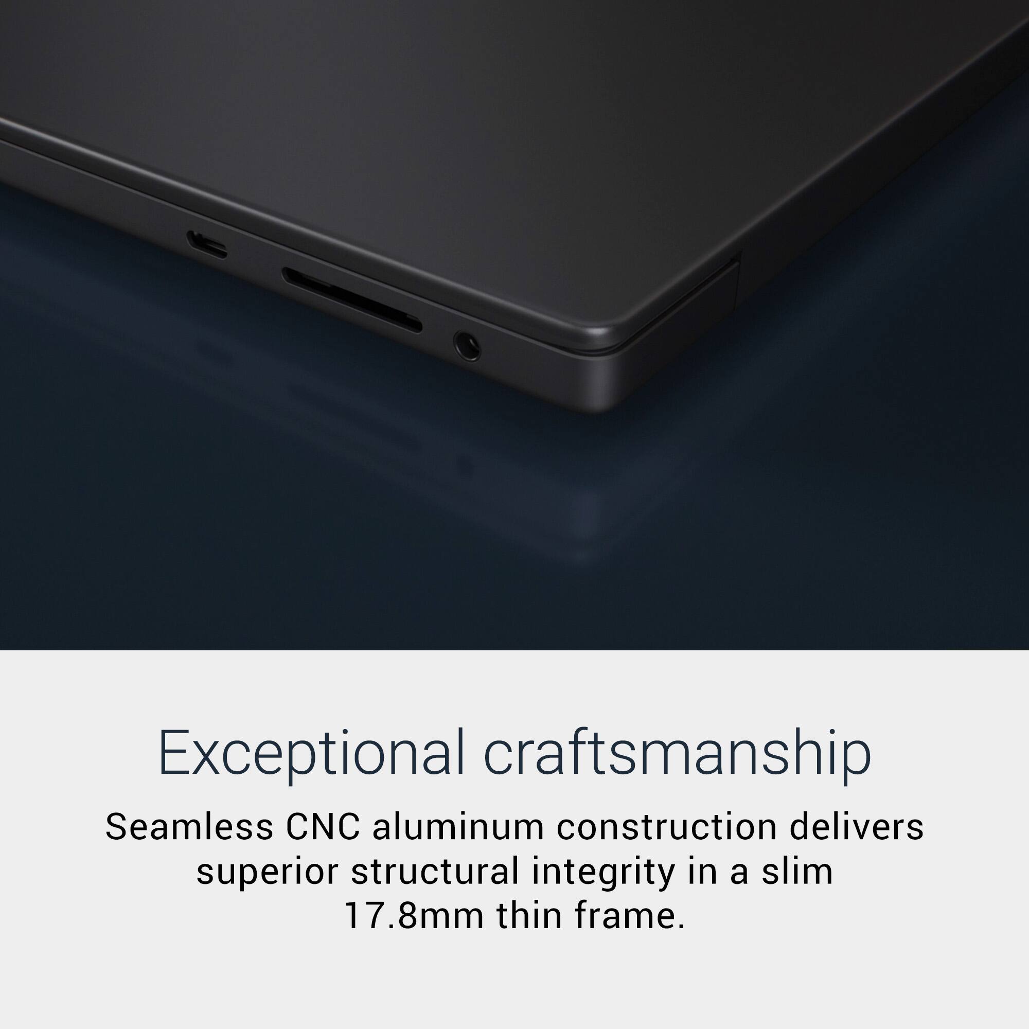 Exceptional craftsmanship. Seamless CNC aluminum construction delivers superior structural integrity in a slim 17.8mm thin frame.