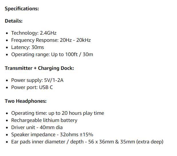 Specifications:

Details:
- Technology: 2.4GHz
- Frequency Response: 20Hz - 20kHz
- Latency: 30ms
- Operating range: Up to 100ft / 30m

Transmitter + Charging Dock:
- Power supply: 5V/1-2A
- Power port: USB C

Two Headphones:
- Operating time: up to 20 hours play time
- Rechargeable lithium battery
- Driver unit: 40mm dia
- Speaker impedance: 32ohms ±15%
- Ear pads inner diameter / depth: 56 x 36mm & 35mm (extra deep)