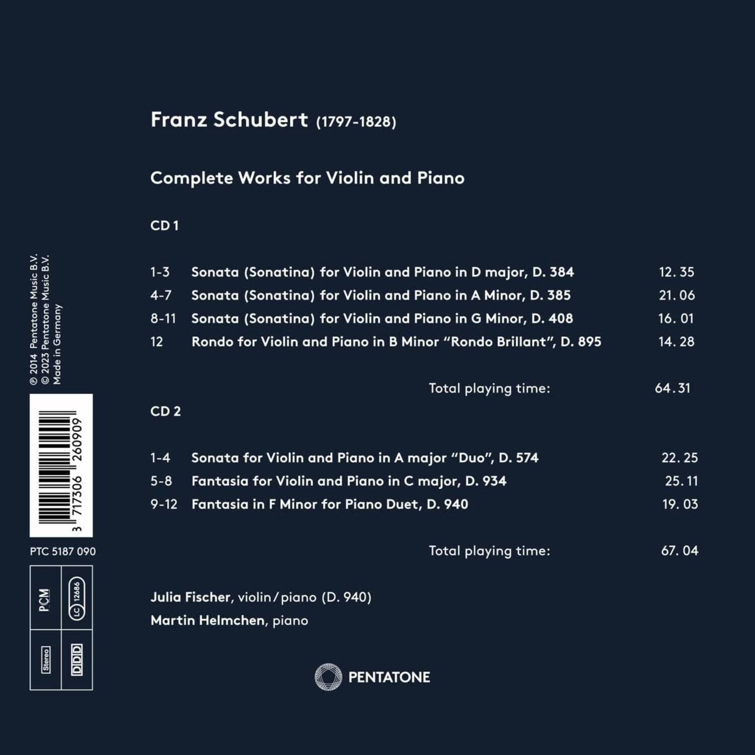 Franz Schubert (1797-1828)  
Complete Works for Violin and Piano  

CD 1  
1-3 Sonata (Sonatina) for Violin and Piano in D major, D. 384  
4-7 Sonata (Sonatina) for Violin and Piano in A Minor, D. 385  
8-11 Sonata (Sonatina) for Violin and Piano in G Minor, D. 408  
12 Rondo for Violin and Piano in B Minor "Rondo Brillant", D. 895  

Total playing time: 64.31  

CD 2  
1-4 Sonata for Violin and Piano in A major "Duo", D. 574  
5-8 Fantasia for Violin and Piano in C major, D. 934  
9-12 Fantasia in F Minor for Piano Duet, D. 940  

Total playing time: 67.04  

Julia Fischer, violin/piano (D. 940)  
Martin Helmchen, piano  

Pentatone  
PTC 5187 