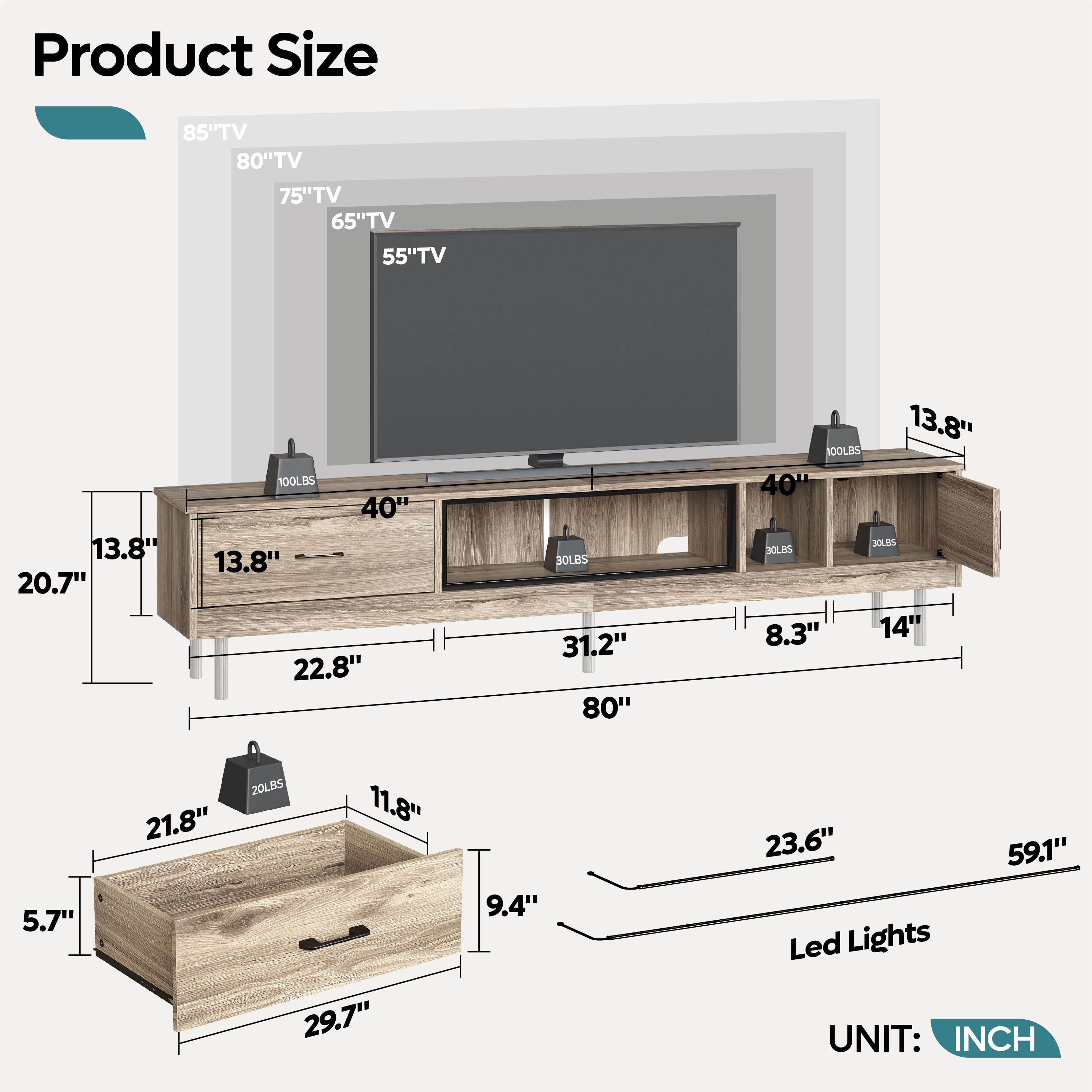 Product Size
85" TV
80" TV
75" TV
65" TV
55" TV
13.8"
20.7"
100LBS
40"
13.8"
22.8"
100LBS
31.2"
80"
13.8"
100LBS
40"
100LBS
8.3"
14"
5.7"
21.8"
20LBS
11.8"
29.7"
9.4"
23.6"
59.1"
Led Lights
UNIT: INCH