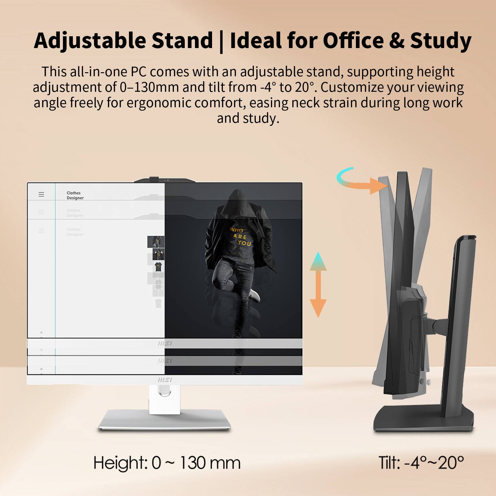 Adjustable Stand | Ideal for Office & Study

This all-in-one PC comes with an adjustable stand, supporting height adjustment of 0–130mm and tilt from -4° to 20°. Customize your viewing angle freely for ergonomic comfort, easing neck strain during long work and study.

Height: 0 ~ 130 mm  
Tilt: -4° ~ 20°