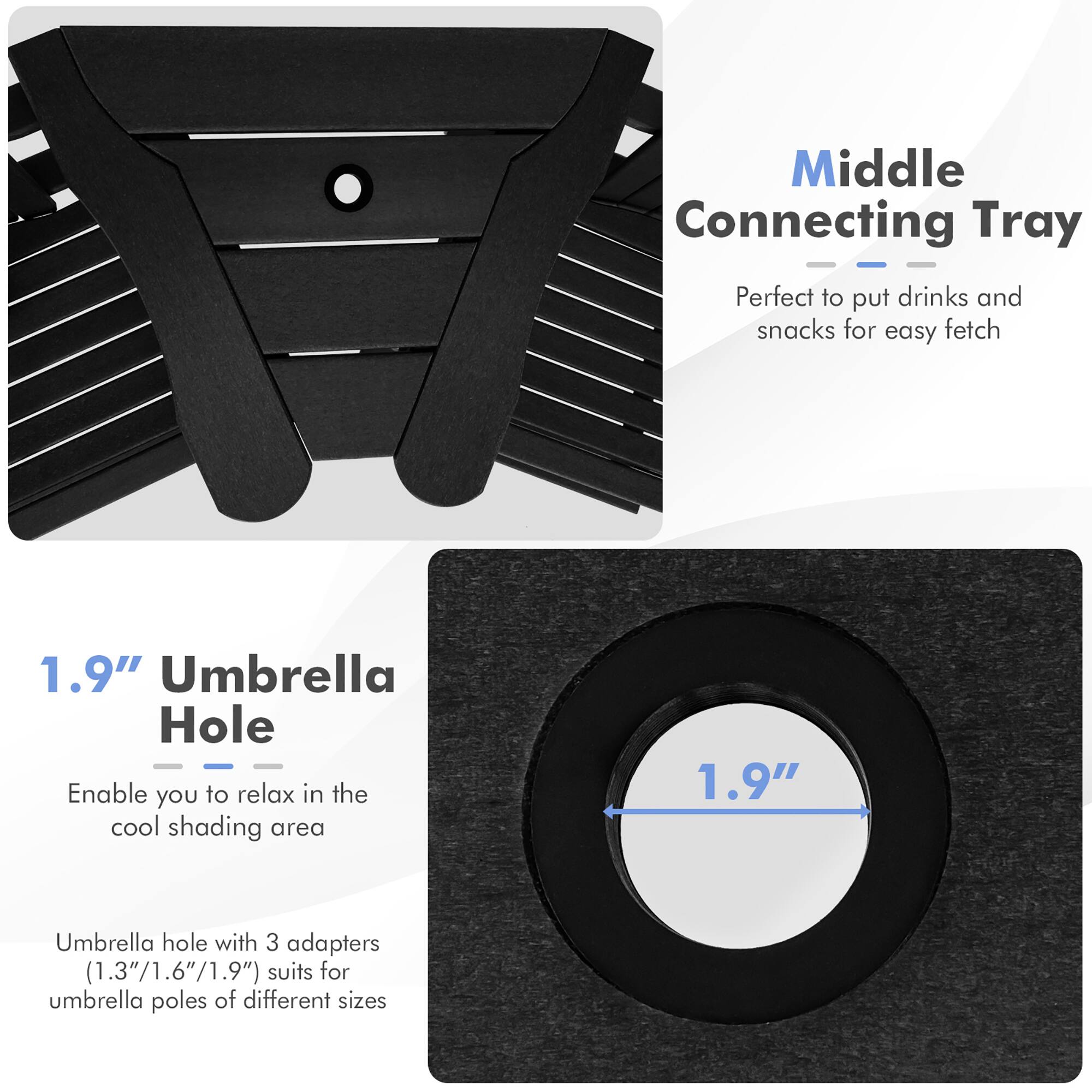 Middle Connecting Tray: Perfect to put drinks and snacks for easy fetch

1.9" Umbrella Hole: Enable you to relax in the cool shading area

1.9" Umbrella hole with 3 adapters (1.3"/1.6"/1.9") suits for umbrella poles of different sizes