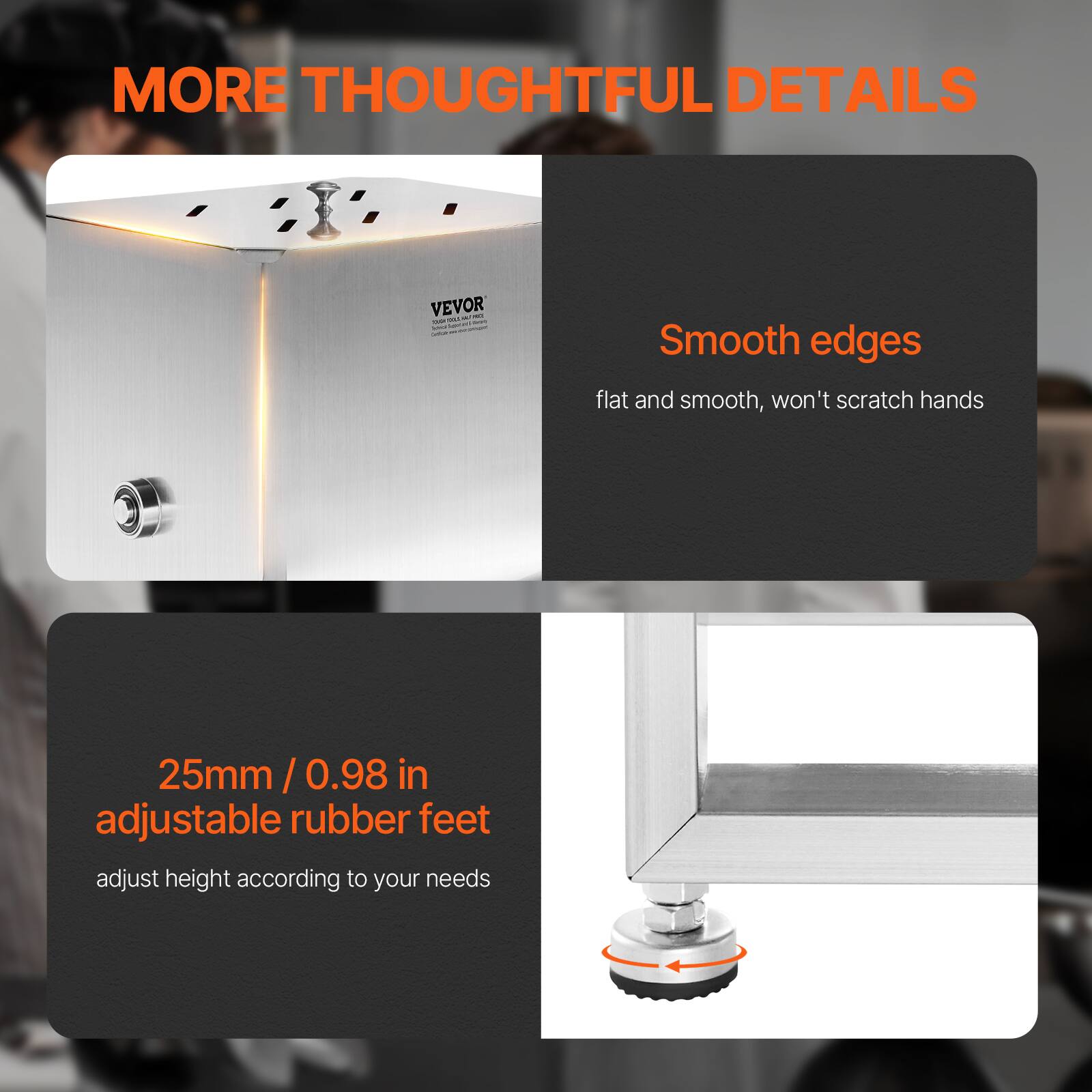 MORE THOUGHTFUL DETAILS

Smooth edges
flat and smooth, won't scratch hands

25mm / 0.98 in adjustable rubber feet
adjust height according to your needs