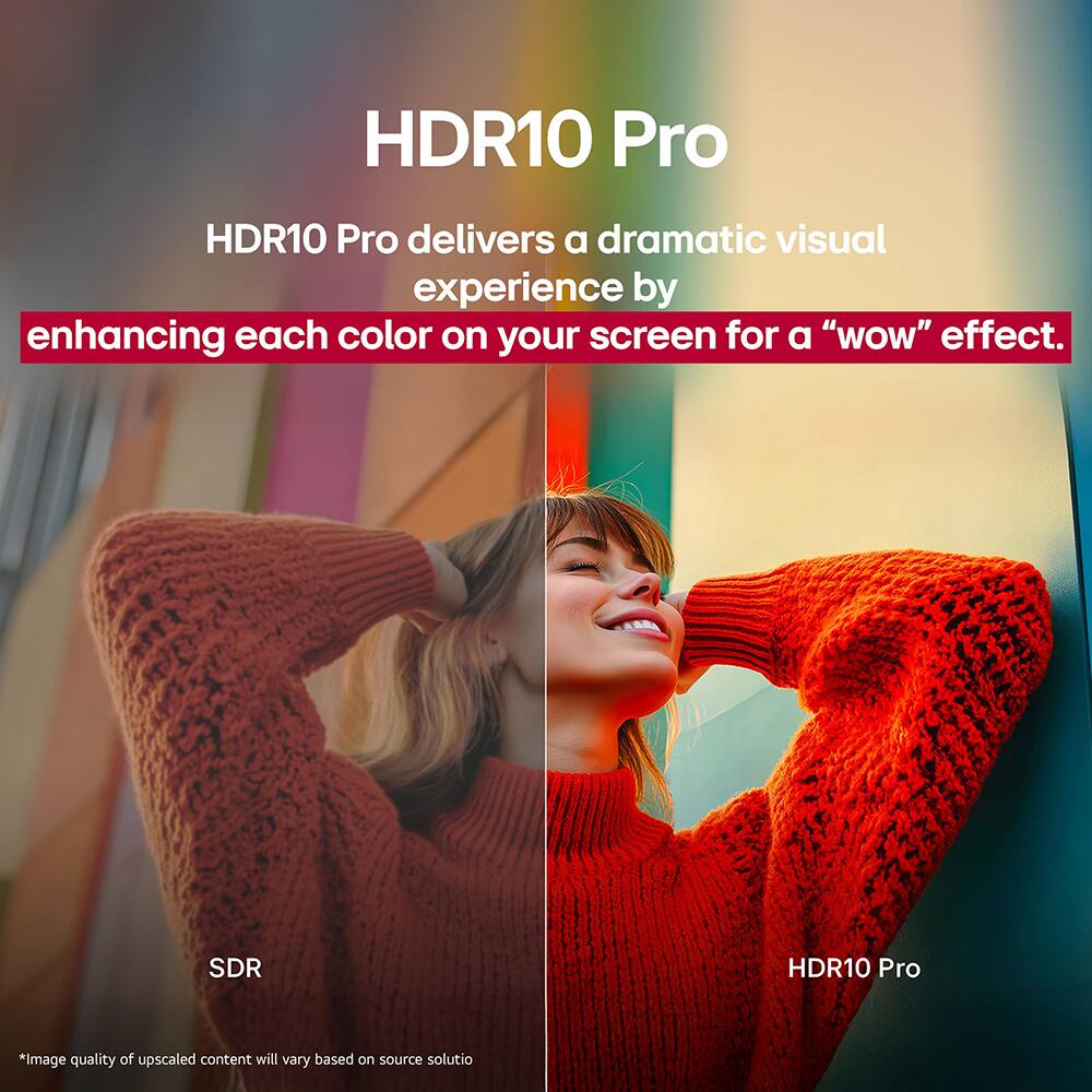 HDR10 Pro

HDR10 Pro delivers a dramatic visual experience by enhancing each color on your screen for a "wow" effect.

SDR

HDR10 Pro

*Image quality of upscaled content will vary based on source solution.